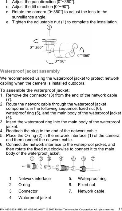 b. Adjust the pan direction [0°~360°]. c.  Adjust the tilt direction [0°~90°]. d. Rotate the camera [0~360°] to adjust the lens to the surveillance angle. e. Tighten the adjustable nut (1) to complete the installation.  Waterproof jacket assembly We recommended using the waterproof jacket to protect network cabling when the camera is installed outdoors.  To assemble the waterproof jacket: 1.  Remove the connector (3) from the end of the network cable (7). 2.  Route the network cable through the waterproof jacket components in the following sequence: fixed nut (6), waterproof ring (5), and the main body of the waterproof jacket (4). 3.  Insert the waterproof ring into the main body of the waterproof jacket. 4.  Reattach the plug to the end of the network cable. 5.  Place the O-ring (2) in the network interface (1) of the camera, and then connect the network cable. 6.  Connect the network interface to the waterproof jacket, and then rotate the fixed nut clockwise to connect it to the main body of the waterproof jacket.  1.  Network interface 2.  O-ring 3.  Connector 4.  Waterproof jacket 5.  Waterproof ring 6.  Fixed nut 7.  Network cable P/N 466-5303 • REV 07 • ISS 05JAN17  © 2017 United Technologies Corporation. All rights reserved 11 