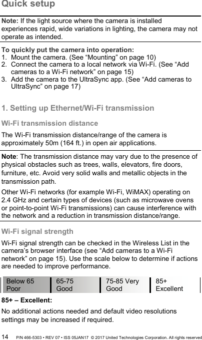 Quick setup Note: If the light source where the camera is installed experiences rapid, wide variations in lighting, the camera may not operate as intended. To quickly put the camera into operation: 1.  Mount the camera. (See “Mounting” on page 10) 2.  Connect the camera to a local network via Wi-Fi. (See “Add cameras to a Wi-Fi network” on page 15) 3.  Add the camera to the UltraSync app. (See “Add cameras to UltraSync” on page 17)  1. Setting up Ethernet/Wi-Fi transmission Wi-Fi transmission distance The Wi-Fi transmission distance/range of the camera is approximately 50m (164 ft.) in open air applications.  Note: The transmission distance may vary due to the presence of physical obstacles such as trees, walls, elevators, fire doors, furniture, etc. Avoid very solid walls and metallic objects in the transmission path. Other Wi-Fi networks (for example Wi-Fi, WiMAX) operating on  2.4 GHz and certain types of devices (such as microwave ovens or point-to-point Wi-Fi transmissions) can cause interference with the network and a reduction in transmission distance/range. Wi-Fi signal strength Wi-Fi signal strength can be checked in the Wireless List in the camera’s browser interface (see “Add cameras to a Wi-Fi network” on page 15). Use the scale below to determine if actions are needed to improve performance. 85+ – Excellent: No additional actions needed and default video resolutions settings may be increased if required. Below 65 Poor 65-75 Good 75-85 Very Good 85+ Excellent 14 P/N 466-5303 • REV 07 • ISS 05JAN17  © 2017 United Technologies Corporation. All rights reserved 