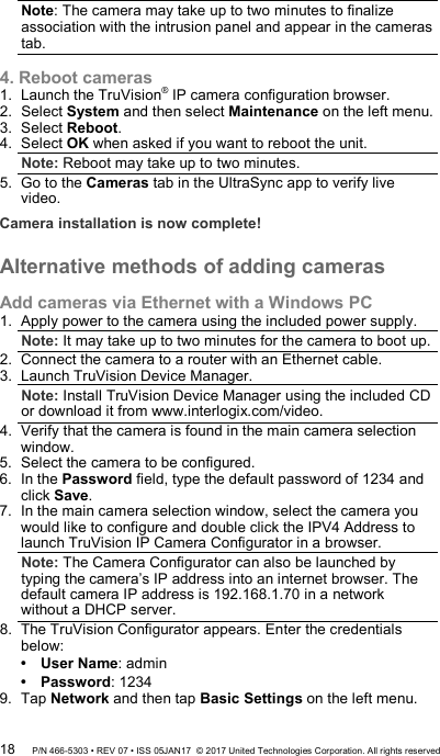 Note: The camera may take up to two minutes to finalize association with the intrusion panel and appear in the cameras tab.  4. Reboot cameras 1.  Launch the TruVision® IP camera configuration browser. 2.  Select System and then select Maintenance on the left menu. 3.  Select Reboot. 4.  Select OK when asked if you want to reboot the unit. Note: Reboot may take up to two minutes. 5.  Go to the Cameras tab in the UltraSync app to verify live video. Camera installation is now complete!  Alternative methods of adding cameras  Add cameras via Ethernet with a Windows PC 1.  Apply power to the camera using the included power supply. Note: It may take up to two minutes for the camera to boot up. 2.  Connect the camera to a router with an Ethernet cable. 3.  Launch TruVision Device Manager.  Note: Install TruVision Device Manager using the included CD or download it from www.interlogix.com/video. 4.  Verify that the camera is found in the main camera selection window. 5.  Select the camera to be configured. 6.  In the Password field, type the default password of 1234 and click Save. 7.  In the main camera selection window, select the camera you would like to configure and double click the IPV4 Address to launch TruVision IP Camera Configurator in a browser.  Note: The Camera Configurator can also be launched by typing the camera’s IP address into an internet browser. The default camera IP address is 192.168.1.70 in a network without a DHCP server. 8.  The TruVision Configurator appears. Enter the credentials below:  User Name: admin  Password: 1234 9.  Tap Network and then tap Basic Settings on the left menu. 18 P/N 466-5303 • REV 07 • ISS 05JAN17  © 2017 United Technologies Corporation. All rights reserved 