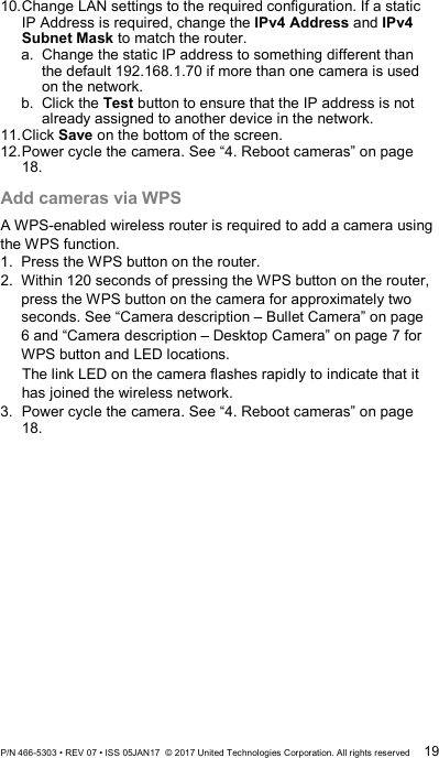 10. Change LAN settings to the required configuration. If a static IP Address is required, change the IPv4 Address and IPv4 Subnet Mask to match the router. a. Change the static IP address to something different than the default 192.168.1.70 if more than one camera is used on the network. b.  Click the Test button to ensure that the IP address is not already assigned to another device in the network. 11. Click Save on the bottom of the screen. 12. Power cycle the camera. See “4. Reboot cameras” on page 18. Add cameras via WPS A WPS-enabled wireless router is required to add a camera using the WPS function. 1.  Press the WPS button on the router. 2.  Within 120 seconds of pressing the WPS button on the router, press the WPS button on the camera for approximately two seconds. See “Camera description – Bullet Camera” on page 6 and “Camera description – Desktop Camera” on page 7 for WPS button and LED locations. The link LED on the camera flashes rapidly to indicate that it has joined the wireless network. 3.  Power cycle the camera. See “4. Reboot cameras” on page 18. P/N 466-5303 • REV 07 • ISS 05JAN17  © 2017 United Technologies Corporation. All rights reserved 19 