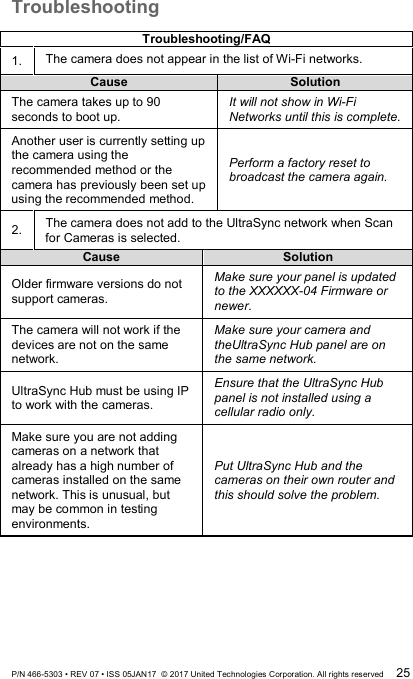 Troubleshooting  Troubleshooting/FAQ 1. The camera does not appear in the list of Wi-Fi networks. Cause Solution The camera takes up to 90 seconds to boot up.   It will not show in Wi-Fi Networks until this is complete. Another user is currently setting up the camera using the recommended method or the camera has previously been set up using the recommended method.   Perform a factory reset to broadcast the camera again. 2. The camera does not add to the UltraSync network when Scan for Cameras is selected. Cause Solution Older firmware versions do not support cameras. Make sure your panel is updated to the XXXXXX-04 Firmware or newer.  The camera will not work if the devices are not on the same network. Make sure your camera and theUltraSync Hub panel are on the same network. UltraSync Hub must be using IP to work with the cameras. Ensure that the UltraSync Hub panel is not installed using a cellular radio only.   Make sure you are not adding cameras on a network that already has a high number of cameras installed on the same network. This is unusual, but may be common in testing environments.   Put UltraSync Hub and the cameras on their own router and this should solve the problem. P/N 466-5303 • REV 07 • ISS 05JAN17  © 2017 United Technologies Corporation. All rights reserved 25 