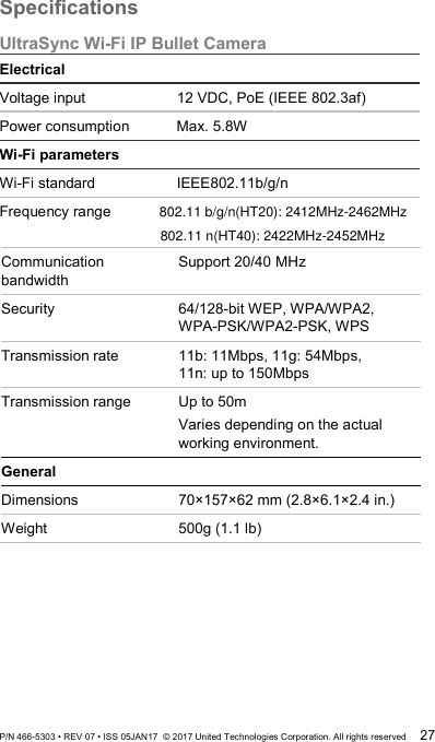 Specifications UltraSync Wi-Fi IP Bullet Camera Electrical Voltage input 12 VDC, PoE (IEEE 802.3af) Power consumption Max. 5.8W Wi-Fi parameters Wi-Fi standard IEEE802.11b/g/n Frequency range   Communication bandwidth Support 20/40 MHz Security 64/128-bit WEP, WPA/WPA2,  WPA-PSK/WPA2-PSK, WPS Transmission rate 11b: 11Mbps, 11g: 54Mbps,  11n: up to 150Mbps Transmission range  Up to 50m Varies depending on the actual working environment. General Dimensions 70×157×62 mm (2.8×6.1×2.4 in.) Weight  500g (1.1 lb)  P/N 466-5303 • REV 07 • ISS 05JAN17  © 2017 United Technologies Corporation. All rights reserved 27 802.11 b/g/n(HT20): 2412MHz-2462MHz802.11 n(HT40): 2422MHz-2452MHz