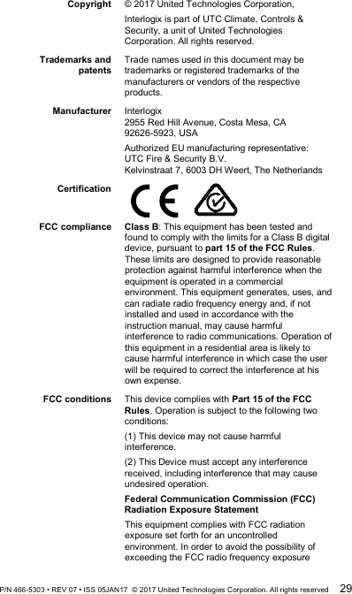  Copyright © 2017 United Technologies Corporation,  Interlogix is part of UTC Climate, Controls &amp; Security, a unit of United Technologies Corporation. All rights reserved. Trademarks and patents Trade names used in this document may be trademarks or registered trademarks of the manufacturers or vendors of the respective products. Manufacturer Interlogix 2955 Red Hill Avenue, Costa Mesa, CA 92626-5923, USA Authorized EU manufacturing representative: UTC Fire &amp; Security B.V. Kelvinstraat 7, 6003 DH Weert, The Netherlands Certification      FCC compliance Class B: This equipment has been tested and found to comply with the limits for a Class B digital device, pursuant to part 15 of the FCC Rules. These limits are designed to provide reasonable protection against harmful interference when the equipment is operated in a commercial environment. This equipment generates, uses, and can radiate radio frequency energy and, if not installed and used in accordance with the instruction manual, may cause harmful interference to radio communications. Operation of this equipment in a residential area is likely to cause harmful interference in which case the user will be required to correct the interference at his own expense. FCC conditions This device complies with Part 15 of the FCC Rules. Operation is subject to the following two conditions:  (1) This device may not cause harmful interference. (2) This Device must accept any interference received, including interference that may cause undesired operation. Federal Communication Commission (FCC) Radiation Exposure Statement This equipment complies with FCC radiation exposure set forth for an uncontrolled environment. In order to avoid the possibility of exceeding the FCC radio frequency exposure P/N 466-5303 • REV 07 • ISS 05JAN17  © 2017 United Technologies Corporation. All rights reserved 29 