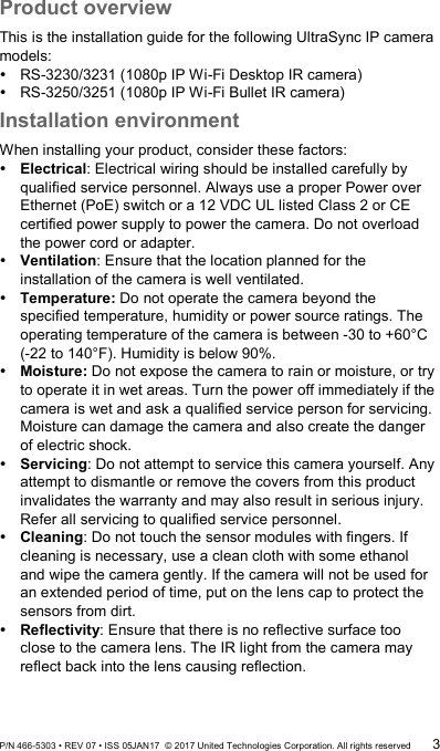 Product overview This is the installation guide for the following UltraSync IP camera models:  RS-3230/3231 (1080p IP Wi-Fi Desktop IR camera)  RS-3250/3251 (1080p IP Wi-Fi Bullet IR camera) Installation environment When installing your product, consider these factors:  Electrical: Electrical wiring should be installed carefully by qualified service personnel. Always use a proper Power over Ethernet (PoE) switch or a 12 VDC UL listed Class 2 or CE certified power supply to power the camera. Do not overload the power cord or adapter.  Ventilation: Ensure that the location planned for the installation of the camera is well ventilated.  Temperature: Do not operate the camera beyond the specified temperature, humidity or power source ratings. The operating temperature of the camera is between -30 to +60°C (-22 to 140°F). Humidity is below 90%.  Moisture: Do not expose the camera to rain or moisture, or try to operate it in wet areas. Turn the power off immediately if the camera is wet and ask a qualified service person for servicing. Moisture can damage the camera and also create the danger of electric shock.  Servicing: Do not attempt to service this camera yourself. Any attempt to dismantle or remove the covers from this product invalidates the warranty and may also result in serious injury. Refer all servicing to qualified service personnel.  Cleaning: Do not touch the sensor modules with fingers. If cleaning is necessary, use a clean cloth with some ethanol and wipe the camera gently. If the camera will not be used for an extended period of time, put on the lens cap to protect the sensors from dirt.  Reflectivity: Ensure that there is no reflective surface too close to the camera lens. The IR light from the camera may reflect back into the lens causing reflection. P/N 466-5303 • REV 07 • ISS 05JAN17  © 2017 United Technologies Corporation. All rights reserved 3 