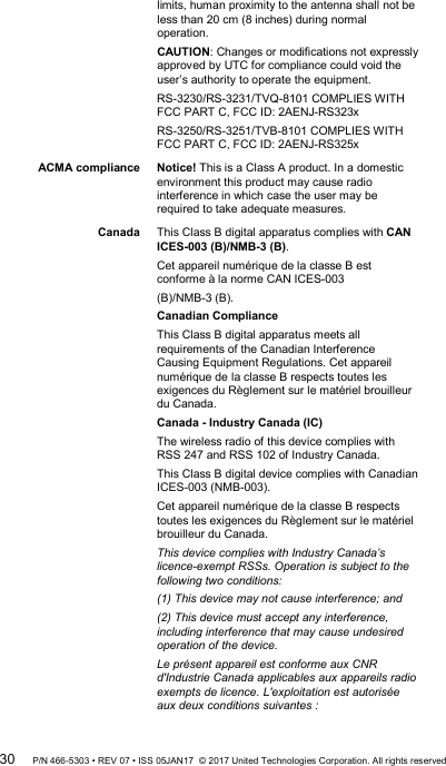 limits, human proximity to the antenna shall not be less than 20 cm (8 inches) during normal operation. CAUTION: Changes or modifications not expressly approved by UTC for compliance could void the user’s authority to operate the equipment. RS-3230/RS-3231/TVQ-8101 COMPLIES WITH FCC PART C, FCC ID: 2AENJ-RS323x RS-3250/RS-3251/TVB-8101 COMPLIES WITH FCC PART C, FCC ID: 2AENJ-RS325x ACMA compliance Notice! This is a Class A product. In a domestic environment this product may cause radio interference in which case the user may be required to take adequate measures. Canada This Class B digital apparatus complies with CAN ICES-003 (B)/NMB-3 (B).  Cet appareil numérique de la classe B est conforme à la norme CAN ICES-003  (B)/NMB-3 (B). Canadian Compliance  This Class B digital apparatus meets all requirements of the Canadian Interference Causing Equipment Regulations. Cet appareil numérique de la classe B respects toutes les exigences du Règlement sur le matériel brouilleur du Canada. Canada - Industry Canada (IC)  The wireless radio of this device complies with RSS 247 and RSS 102 of Industry Canada. This Class B digital device complies with Canadian ICES-003 (NMB-003). Cet appareil numérique de la classe B respects toutes les exigences du Règlement sur le matériel brouilleur du Canada. This device complies with Industry Canada’s licence-exempt RSSs. Operation is subject to the following two conditions:  (1) This device may not cause interference; and  (2) This device must accept any interference, including interference that may cause undesired operation of the device.  Le présent appareil est conforme aux CNR d&apos;Industrie Canada applicables aux appareils radio exempts de licence. L&apos;exploitation est autorisée aux deux conditions suivantes :  30 P/N 466-5303 • REV 07 • ISS 05JAN17  © 2017 United Technologies Corporation. All rights reserved 