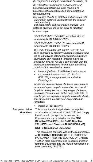 (1) l&apos;appareil ne doit pas produire de brouillage, et  (2) l&apos;utilisateur de l&apos;appareil doit accepter tout brouillage radioélectrique subi, même si le brouillage est susceptible d&apos;en compromettre le fonctionnement.  RS-3230/RS-3231/TVQ-8101 complies with IC requirements, IC: 20201-RS323x. RS-3250/RS-3251/TVB-8101 complies with IC requirements, IC: 20201-RS325x. This radio transmitter (IC: 20201-RS3130) has been approved by Industry Canada to operate with the antenna types listed below with the maximum permissible gain indicated. Antenna types not included in this list, having a gain greater than the maximum gain indicated for that type, are strictly prohibited for use with this device.  Internal (Default): 2.4dBi directional antenna  Le présent émetteur radio (IC: 20201-RS31130) a été approuvé par Industrie Canada pour  fonctionner avec les types d&apos;antenne énumérés ci-dessous et ayant un gain admissible maximal et l&apos;impédance requise pour chaque type d&apos;antenne. Les types d&apos;antenne non inclus dans cette liste, ou dont le gain est supérieur au gain maximal indiqué, sont strictement interdits pour l&apos;exploitation de l&apos;émetteur.     intégré 2.4dBi antenne  European Union directives This product and - if applicable - the supplied accessories too are marked with &quot;CE&quot; and comply therefore with the applicable harmonized European standards listed under the EMC Directive 2014/30/EU, the RoHS Directive 2011/65/EU and Directive:2014/35/EU (LVD). R&amp;TTE Compliance Statement This equipment complies with all the requirements of DIRECTIVE 1999/5/CE OF THE EUROPEAN PARLIAMENT AND THE COUNCIL OF 9 March 1999 on radio equipment and telecommunication terminal Equipment and the mutual recognition of their conformity (R&amp;TTE).  P/N 466-5303 • REV 07 • ISS 05JAN17  © 2017 United Technologies Corporation. All rights reserved 31     This equipm should be installed and operated with       a minimum distance 20cm between the radiator   and your body    Cet équipement doit être installé et utilisé à une    distance minimale de 20 cm entre le radiateur  et votre corps