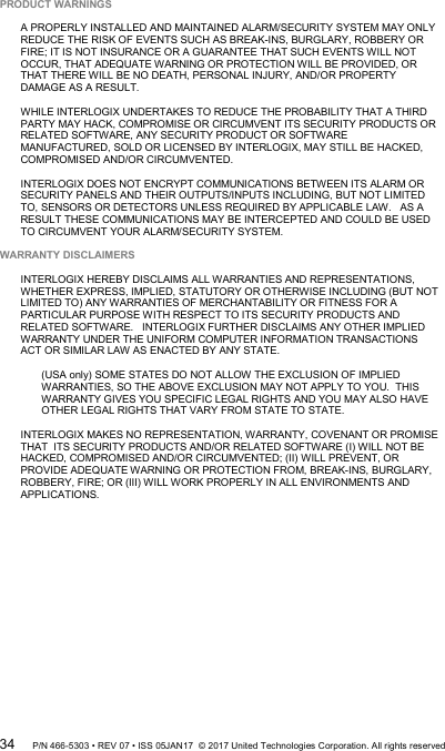  PRODUCT WARNINGS  A PROPERLY INSTALLED AND MAINTAINED ALARM/SECURITY SYSTEM MAY ONLY REDUCE THE RISK OF EVENTS SUCH AS BREAK-INS, BURGLARY, ROBBERY OR FIRE; IT IS NOT INSURANCE OR A GUARANTEE THAT SUCH EVENTS WILL NOT OCCUR, THAT ADEQUATE WARNING OR PROTECTION WILL BE PROVIDED, OR THAT THERE WILL BE NO DEATH, PERSONAL INJURY, AND/OR PROPERTY DAMAGE AS A RESULT.   WHILE INTERLOGIX UNDERTAKES TO REDUCE THE PROBABILITY THAT A THIRD PARTY MAY HACK, COMPROMISE OR CIRCUMVENT ITS SECURITY PRODUCTS OR RELATED SOFTWARE, ANY SECURITY PRODUCT OR SOFTWARE MANUFACTURED, SOLD OR LICENSED BY INTERLOGIX, MAY STILL BE HACKED, COMPROMISED AND/OR CIRCUMVENTED.    INTERLOGIX DOES NOT ENCRYPT COMMUNICATIONS BETWEEN ITS ALARM OR SECURITY PANELS AND THEIR OUTPUTS/INPUTS INCLUDING, BUT NOT LIMITED TO, SENSORS OR DETECTORS UNLESS REQUIRED BY APPLICABLE LAW.   AS A RESULT THESE COMMUNICATIONS MAY BE INTERCEPTED AND COULD BE USED TO CIRCUMVENT YOUR ALARM/SECURITY SYSTEM.  WARRANTY DISCLAIMERS   INTERLOGIX HEREBY DISCLAIMS ALL WARRANTIES AND REPRESENTATIONS, WHETHER EXPRESS, IMPLIED, STATUTORY OR OTHERWISE INCLUDING (BUT NOT LIMITED TO) ANY WARRANTIES OF MERCHANTABILITY OR FITNESS FOR A PARTICULAR PURPOSE WITH RESPECT TO ITS SECURITY PRODUCTS AND RELATED SOFTWARE.   INTERLOGIX FURTHER DISCLAIMS ANY OTHER IMPLIED WARRANTY UNDER THE UNIFORM COMPUTER INFORMATION TRANSACTIONS ACT OR SIMILAR LAW AS ENACTED BY ANY STATE.  (USA only) SOME STATES DO NOT ALLOW THE EXCLUSION OF IMPLIED WARRANTIES, SO THE ABOVE EXCLUSION MAY NOT APPLY TO YOU.  THIS WARRANTY GIVES YOU SPECIFIC LEGAL RIGHTS AND YOU MAY ALSO HAVE OTHER LEGAL RIGHTS THAT VARY FROM STATE TO STATE.  INTERLOGIX MAKES NO REPRESENTATION, WARRANTY, COVENANT OR PROMISE THAT  ITS SECURITY PRODUCTS AND/OR RELATED SOFTWARE (I) WILL NOT BE HACKED, COMPROMISED AND/OR CIRCUMVENTED; (II) WILL PREVENT, OR PROVIDE ADEQUATE WARNING OR PROTECTION FROM, BREAK-INS, BURGLARY, ROBBERY, FIRE; OR (III) WILL WORK PROPERLY IN ALL ENVIRONMENTS AND APPLICATIONS. 34 P/N 466-5303 • REV 07 • ISS 05JAN17  © 2017 United Technologies Corporation. All rights reserved 