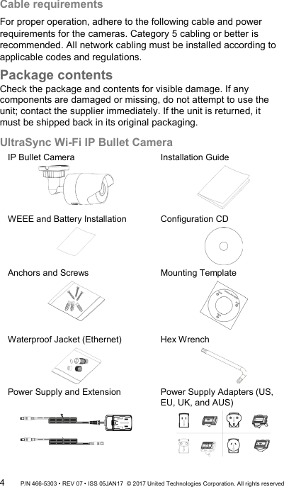 Cable requirements For proper operation, adhere to the following cable and power requirements for the cameras. Category 5 cabling or better is recommended. All network cabling must be installed according to applicable codes and regulations. Package contents Check the package and contents for visible damage. If any components are damaged or missing, do not attempt to use the unit; contact the supplier immediately. If the unit is returned, it must be shipped back in its original packaging.  UltraSync Wi-Fi IP Bullet Camera IP Bullet Camera  Installation Guide  WEEE and Battery Installation  Configuration CD  Anchors and Screws  Mounting Template  Waterproof Jacket (Ethernet)  Hex Wrench  Power Supply and Extension   Power Supply Adapters (US, EU, UK, and AUS)  4 P/N 466-5303 • REV 07 • ISS 05JAN17  © 2017 United Technologies Corporation. All rights reserved 