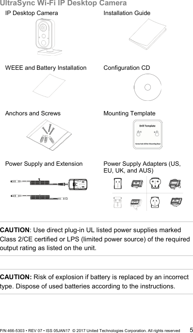 UltraSync Wi-Fi IP Desktop Camera IP Desktop Camera  Installation Guide  WEEE and Battery Installation  Configuration CD  Anchors and Screws  Mounting Template  Power Supply and Extension   Power Supply Adapters (US, EU, UK, and AUS)   CAUTION: Use direct plug-in UL listed power supplies marked Class 2/CE certified or LPS (limited power source) of the required output rating as listed on the unit.  CAUTION: Risk of explosion if battery is replaced by an incorrect type. Dispose of used batteries according to the instructions. P/N 466-5303 • REV 07 • ISS 05JAN17  © 2017 United Technologies Corporation. All rights reserved 5 