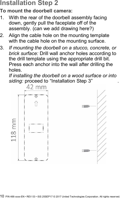  10  P/N 466-xxxx-EN • REV 03 • ISS 25SEP17 © 2017 United Technologies Corporation. All rights reserved. Installation Step 2 To mount the doorbell camera: 1.  With the rear of the doorbell assembly facing down, gently pull the faceplate off of the assembly. (can we add drawing here?) 2.  Align the cable hole on the mounting template with the cable hole on the mounting surface.  3.  If mounting the doorbell on a stucco, concrete, or brick surface: Drill wall anchor holes according to the drill template using the appropriate drill bit. Press each anchor into the wall after drilling the holes.  If installing the doorbell on a wood surface or into siding: proceed to “Installation Step 3”    .  