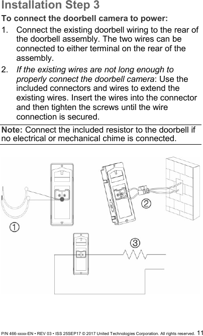  P/N 466-xxxx-EN • REV 03 • ISS 25SEP17 © 2017 United Technologies Corporation. All rights reserved.  11 Installation Step 3 To connect the doorbell camera to power: 1.  Connect the existing doorbell wiring to the rear of the doorbell assembly. The two wires can be connected to either terminal on the rear of the assembly.  2.  If the existing wires are not long enough to properly connect the doorbell camera: Use the included connectors and wires to extend the existing wires. Insert the wires into the connector and then tighten the screws until the wire connection is secured. Note: Connect the included resistor to the doorbell if no electrical or mechanical chime is connected.    