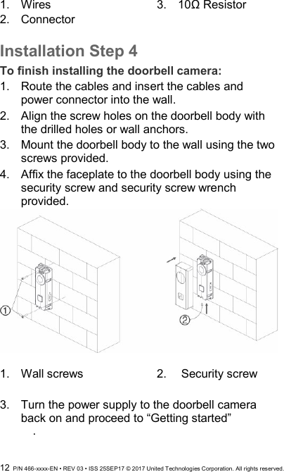  12  P/N 466-xxxx-EN • REV 03 • ISS 25SEP17 © 2017 United Technologies Corporation. All rights reserved. 1.  Wires 2.  Connector  3.  10Ω Resistor  Installation Step 4 To finish installing the doorbell camera: 1.  Route the cables and insert the cables and power connector into the wall.  2.  Align the screw holes on the doorbell body with the drilled holes or wall anchors. 3.  Mount the doorbell body to the wall using the two screws provided. 4.  Affix the faceplate to the doorbell body using the  security screw and security screw wrench provided.   1.  Wall screws  2.   Security screw  3.  Turn the power supply to the doorbell camera back on and proceed to “Getting started”   . 