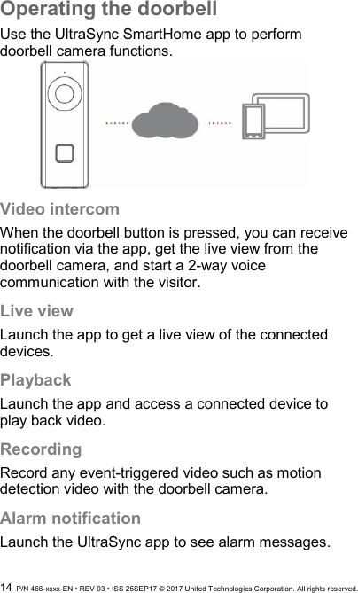  14  P/N 466-xxxx-EN • REV 03 • ISS 25SEP17 © 2017 United Technologies Corporation. All rights reserved. Operating the doorbell Use the UltraSync SmartHome app to perform doorbell camera functions.  Video intercom When the doorbell button is pressed, you can receive notification via the app, get the live view from the doorbell camera, and start a 2-way voice communication with the visitor. Live view Launch the app to get a live view of the connected devices. Playback Launch the app and access a connected device to play back video. Recording Record any event-triggered video such as motion detection video with the doorbell camera. Alarm notification Launch the UltraSync app to see alarm messages. 