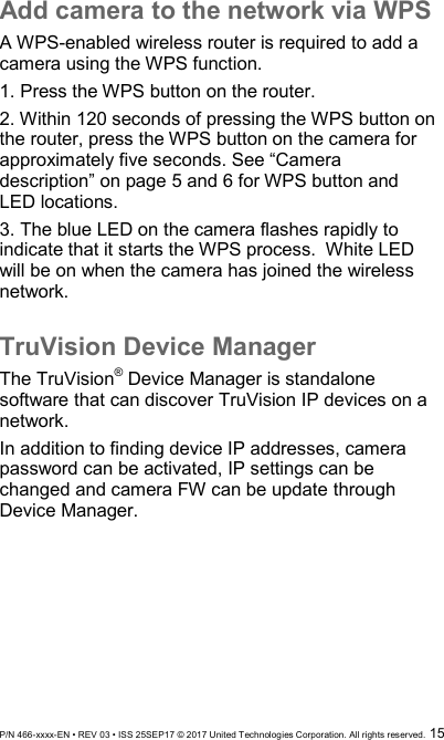  P/N 466-xxxx-EN • REV 03 • ISS 25SEP17 © 2017 United Technologies Corporation. All rights reserved.  15 Add camera to the network via WPS A WPS-enabled wireless router is required to add a camera using the WPS function. 1. Press the WPS button on the router. 2. Within 120 seconds of pressing the WPS button on the router, press the WPS button on the camera for approximately five seconds. See “Camera description” on page 5 and 6 for WPS button and LED locations. 3. The blue LED on the camera flashes rapidly to indicate that it starts the WPS process.  White LED will be on when the camera has joined the wireless network.  TruVision Device Manager The TruVision® Device Manager is standalone software that can discover TruVision IP devices on a network.  In addition to finding device IP addresses, camera password can be activated, IP settings can be changed and camera FW can be update through Device Manager.       