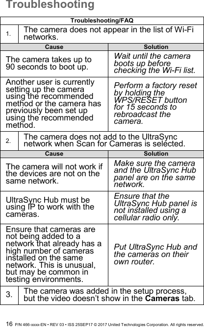  16  P/N 466-xxxx-EN • REV 03 • ISS 25SEP17 © 2017 United Technologies Corporation. All rights reserved. Troubleshooting  Troubleshooting/FAQ 1. The camera does not appear in the list of Wi-Fi networks. Cause Solution The camera takes up to 90 seconds to boot up.   Wait until the camera boots up before checking the Wi-Fi list. Another user is currently setting up the camera using the recommended method or the camera has previously been set up using the recommended method.   Perform a factory reset by holding the WPS/RESET button for 15 seconds to rebroadcast the camera. 2. The camera does not add to the UltraSync network when Scan for Cameras is selected. Cause Solution The camera will not work if the devices are not on the same network. Make sure the camera and the UltraSync Hub panel are on the same network. UltraSync Hub must be using IP to work with the cameras. Ensure that the UltraSync Hub panel is not installed using a cellular radio only.   Ensure that cameras are not being added to a network that already has a high number of cameras installed on the same network. This is unusual, but may be common in testing environments.   Put UltraSync Hub and the cameras on their own router. 3. The camera was added in the setup process, but the video doesn’t show in the Cameras tab. 