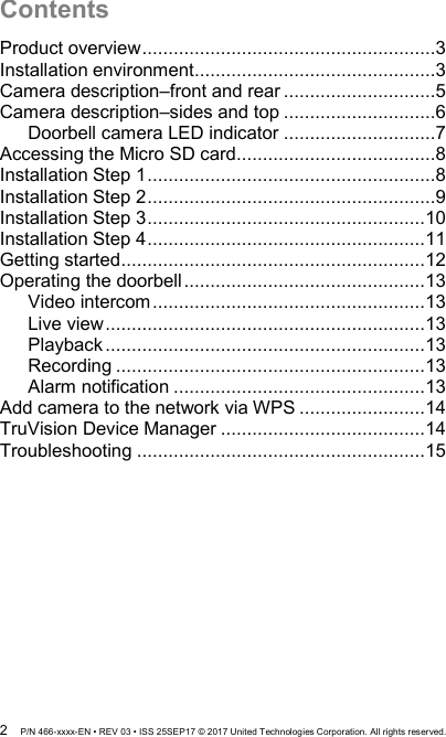  2  P/N 466-xxxx-EN • REV 03 • ISS 25SEP17 © 2017 United Technologies Corporation. All rights reserved. Contents Product overview ........................................................3 Installation environment ..............................................3 Camera description–front and rear .............................5 Camera description–sides and top .............................6 Doorbell camera LED indicator .............................7 Accessing the Micro SD card ......................................8 Installation Step 1 .......................................................8 Installation Step 2 .......................................................9 Installation Step 3 ..................................................... 10 Installation Step 4 ..................................................... 11 Getting started .......................................................... 12 Operating the doorbell .............................................. 13 Video intercom .................................................... 13 Live view ............................................................. 13 Playback ............................................................. 13 Recording ........................................................... 13 Alarm notification ................................................ 13 Add camera to the network via WPS ........................ 14 TruVision Device Manager ....................................... 14 Troubleshooting ....................................................... 15   