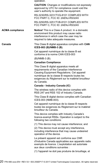  20  P/N 466-xxxx-EN • REV 03 • ISS 25SEP17 © 2017 United Technologies Corporation. All rights reserved. operation. CAUTION: Changes or modifications not expressly approved by UTC for compliance could void the user’s authority to operate the equipment. RS-3230/RS-3231/TVQ-8101 COMPLIES WITH FCC PART C, FCC ID: 2AENJ-RS324X RS-3250/RS-3251/TVB-8101 COMPLIES WITH FCC PART C, FCC ID: 2AENJ-RS324X ACMA compliance Notice! This is a Class A product. In a domestic environment this product may cause radio interference in which case the user may be required to take adequate measures. Canada This Class B digital apparatus complies with CAN ICES-003 (B)/NMB-3 (B).  Cet appareil numérique de la classe B est conforme à la norme CAN ICES-003  (B)/NMB-3 (B). Canadian Compliance  This Class B digital apparatus meets all requirements of the Canadian Interference Causing Equipment Regulations. Cet appareil numérique de la classe B respects toutes les exigences du Règlement sur le matériel brouilleur du Canada. Canada - Industry Canada (IC)  The wireless radio of this device complies with RSS 247 and RSS 102 of Industry Canada. This Class B digital device complies with Canadian ICES-003 (NMB-003). Cet appareil numérique de la classe B respects toutes les exigences du Règlement sur le matériel brouilleur du Canada. This device complies with Industry Canada’s licence-exempt RSSs. Operation is subject to the following two conditions:  (1) This device may not cause interference; and  (2) This device must accept any interference, including interference that may cause undesired operation of the device.  Le présent appareil est conforme aux CNR d&apos;Industrie Canada applicables aux appareils radio exempts de licence. L&apos;exploitation est autorisée aux deux conditions suivantes :  (1) l&apos;appareil ne doit pas produire de brouillage, et  