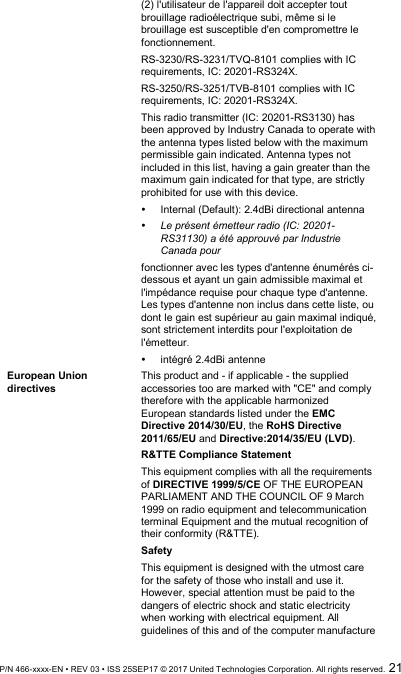  P/N 466-xxxx-EN • REV 03 • ISS 25SEP17 © 2017 United Technologies Corporation. All rights reserved.  21 (2) l&apos;utilisateur de l&apos;appareil doit accepter tout brouillage radioélectrique subi, même si le brouillage est susceptible d&apos;en compromettre le fonctionnement.  RS-3230/RS-3231/TVQ-8101 complies with IC requirements, IC: 20201-RS324X. RS-3250/RS-3251/TVB-8101 complies with IC requirements, IC: 20201-RS324X. This radio transmitter (IC: 20201-RS3130) has been approved by Industry Canada to operate with the antenna types listed below with the maximum permissible gain indicated. Antenna types not included in this list, having a gain greater than the maximum gain indicated for that type, are strictly prohibited for use with this device.   Internal (Default): 2.4dBi directional antenna  Le présent émetteur radio (IC: 20201-RS31130) a été approuvé par Industrie Canada pour  fonctionner avec les types d&apos;antenne énumérés ci-dessous et ayant un gain admissible maximal et l&apos;impédance requise pour chaque type d&apos;antenne. Les types d&apos;antenne non inclus dans cette liste, ou dont le gain est supérieur au gain maximal indiqué, sont strictement interdits pour l&apos;exploitation de l&apos;émetteur.      intégré 2.4dBi antenne  European Union directives This product and - if applicable - the supplied accessories too are marked with &quot;CE&quot; and comply therefore with the applicable harmonized European standards listed under the EMC Directive 2014/30/EU, the RoHS Directive 2011/65/EU and Directive:2014/35/EU (LVD). R&amp;TTE Compliance Statement This equipment complies with all the requirements of DIRECTIVE 1999/5/CE OF THE EUROPEAN PARLIAMENT AND THE COUNCIL OF 9 March 1999 on radio equipment and telecommunication terminal Equipment and the mutual recognition of their conformity (R&amp;TTE).  Safety This equipment is designed with the utmost care for the safety of those who install and use it. However, special attention must be paid to the dangers of electric shock and static electricity when working with electrical equipment. All guidelines of this and of the computer manufacture 