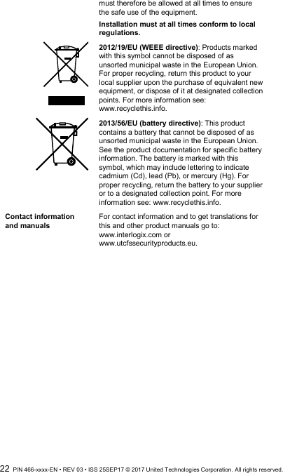  22  P/N 466-xxxx-EN • REV 03 • ISS 25SEP17 © 2017 United Technologies Corporation. All rights reserved. must therefore be allowed at all times to ensure the safe use of the equipment. Installation must at all times conform to local regulations.  2012/19/EU (WEEE directive): Products marked with this symbol cannot be disposed of as unsorted municipal waste in the European Union. For proper recycling, return this product to your local supplier upon the purchase of equivalent new equipment, or dispose of it at designated collection points. For more information see: www.recyclethis.info.  2013/56/EU (battery directive): This product contains a battery that cannot be disposed of as unsorted municipal waste in the European Union. See the product documentation for specific battery information. The battery is marked with this symbol, which may include lettering to indicate cadmium (Cd), lead (Pb), or mercury (Hg). For proper recycling, return the battery to your supplier or to a designated collection point. For more information see: www.recyclethis.info. Contact information and manuals For contact information and to get translations for this and other product manuals go to: www.interlogix.com or www.utcfssecurityproducts.eu.  