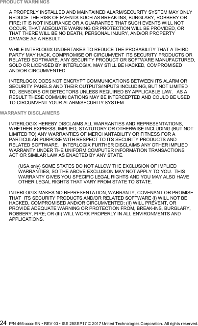  24  P/N 466-xxxx-EN • REV 03 • ISS 25SEP17 © 2017 United Technologies Corporation. All rights reserved.  PRODUCT WARNINGS  A PROPERLY INSTALLED AND MAINTAINED ALARM/SECURITY SYSTEM MAY ONLY REDUCE THE RISK OF EVENTS SUCH AS BREAK-INS, BURGLARY, ROBBERY OR FIRE; IT IS NOT INSURANCE OR A GUARANTEE THAT SUCH EVENTS WILL NOT OCCUR, THAT ADEQUATE WARNING OR PROTECTION WILL BE PROVIDED, OR THAT THERE WILL BE NO DEATH, PERSONAL INJURY, AND/OR PROPERTY DAMAGE AS A RESULT.   WHILE INTERLOGIX UNDERTAKES TO REDUCE THE PROBABILITY THAT A THIRD PARTY MAY HACK, COMPROMISE OR CIRCUMVENT ITS SECURITY PRODUCTS OR RELATED SOFTWARE, ANY SECURITY PRODUCT OR SOFTWARE MANUFACTURED, SOLD OR LICENSED BY INTERLOGIX, MAY STILL BE HACKED, COMPROMISED AND/OR CIRCUMVENTED.    INTERLOGIX DOES NOT ENCRYPT COMMUNICATIONS BETWEEN ITS ALARM OR SECURITY PANELS AND THEIR OUTPUTS/INPUTS INCLUDING, BUT NOT LIMITED TO, SENSORS OR DETECTORS UNLESS REQUIRED BY APPLICABLE LAW.   AS A RESULT THESE COMMUNICATIONS MAY BE INTERCEPTED AND COULD BE USED TO CIRCUMVENT YOUR ALARM/SECURITY SYSTEM.  WARRANTY DISCLAIMERS   INTERLOGIX HEREBY DISCLAIMS ALL WARRANTIES AND REPRESENTATIONS, WHETHER EXPRESS, IMPLIED, STATUTORY OR OTHERWISE INCLUDING (BUT NOT LIMITED TO) ANY WARRANTIES OF MERCHANTABILITY OR FITNESS FOR A PARTICULAR PURPOSE WITH RESPECT TO ITS SECURITY PRODUCTS AND RELATED SOFTWARE.   INTERLOGIX FURTHER DISCLAIMS ANY OTHER IMPLIED WARRANTY UNDER THE UNIFORM COMPUTER INFORMATION TRANSACTIONS ACT OR SIMILAR LAW AS ENACTED BY ANY STATE.  (USA only) SOME STATES DO NOT ALLOW THE EXCLUSION OF IMPLIED WARRANTIES, SO THE ABOVE EXCLUSION MAY NOT APPLY TO YOU.  THIS WARRANTY GIVES YOU SPECIFIC LEGAL RIGHTS AND YOU MAY ALSO HAVE OTHER LEGAL RIGHTS THAT VARY FROM STATE TO STATE.  INTERLOGIX MAKES NO REPRESENTATION, WARRANTY, COVENANT OR PROMISE THAT  ITS SECURITY PRODUCTS AND/OR RELATED SOFTWARE (I) WILL NOT BE HACKED, COMPROMISED AND/OR CIRCUMVENTED; (II) WILL PREVENT, OR PROVIDE ADEQUATE WARNING OR PROTECTION FROM, BREAK-INS, BURGLARY, ROBBERY, FIRE; OR (III) WILL WORK PROPERLY IN ALL ENVIRONMENTS AND APPLICATIONS. 