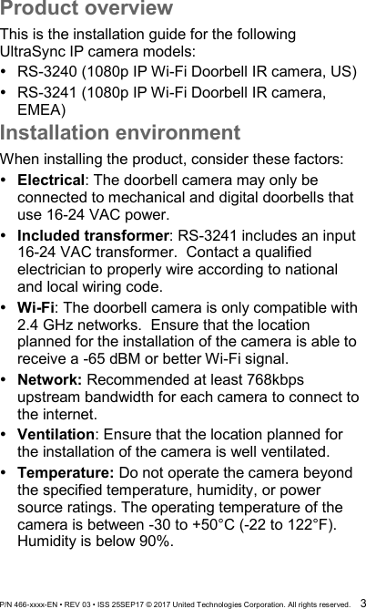  P/N 466-xxxx-EN • REV 03 • ISS 25SEP17 © 2017 United Technologies Corporation. All rights reserved.  3 Product overview This is the installation guide for the following UltraSync IP camera models:  RS-3240 (1080p IP Wi-Fi Doorbell IR camera, US)  RS-3241 (1080p IP Wi-Fi Doorbell IR camera, EMEA) Installation environment When installing the product, consider these factors:  Electrical: The doorbell camera may only be connected to mechanical and digital doorbells that use 16-24 VAC power.    Included transformer: RS-3241 includes an input 16-24 VAC transformer.  Contact a qualified electrician to properly wire according to national and local wiring code.      Wi-Fi: The doorbell camera is only compatible with 2.4 GHz networks.  Ensure that the location planned for the installation of the camera is able to receive a -65 dBM or better Wi-Fi signal.   Network: Recommended at least 768kbps upstream bandwidth for each camera to connect to the internet.  Ventilation: Ensure that the location planned for the installation of the camera is well ventilated.  Temperature: Do not operate the camera beyond the specified temperature, humidity, or power source ratings. The operating temperature of the camera is between -30 to +50°C (-22 to 122°F). Humidity is below 90%. 