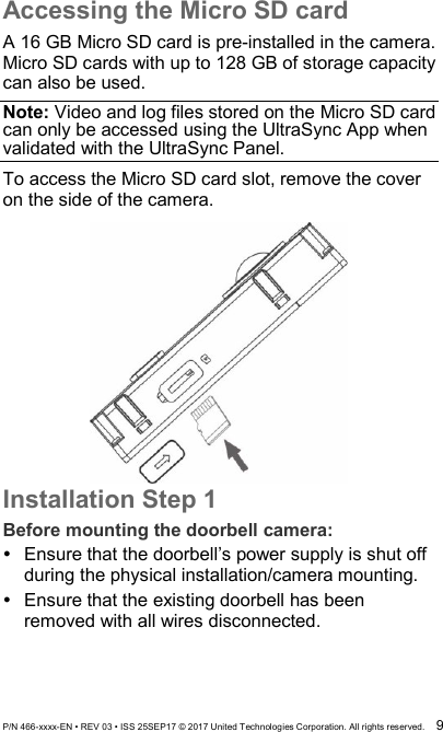  P/N 466-xxxx-EN • REV 03 • ISS 25SEP17 © 2017 United Technologies Corporation. All rights reserved.  9 Accessing the Micro SD card A 16 GB Micro SD card is pre-installed in the camera. Micro SD cards with up to 128 GB of storage capacity can also be used. Note: Video and log files stored on the Micro SD card can only be accessed using the UltraSync App when validated with the UltraSync Panel. To access the Micro SD card slot, remove the cover on the side of the camera.     Installation Step 1 Before mounting the doorbell camera:   Ensure that the doorbell’s power supply is shut off during the physical installation/camera mounting.   Ensure that the existing doorbell has been removed with all wires disconnected. 