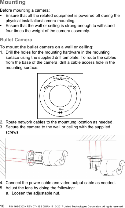 Mounting Before mounting a camera:  Ensure that all the related equipment is powered off during the physical installation/camera mounting.  Ensure that the wall or ceiling is strong enough to withstand four times the weight of the camera assembly. Bullet Camera To mount the bullet camera on a wall or ceiling: 1.  Drill the holes for the mounting hardware in the mounting surface using the supplied drill template. To route the cables from the base of the camera, drill a cable access hole in the mounting surface. Ceiling MountingHoleHoleHole 2.  Route network cables to the mountung location as needed. 3.  Secure the camera to the wall or ceiling with the supplied screws.  4.  Connect the power cable and video output cable as needed. 5.  Adjust the lens by doing the following: a. Loosen the adjustable nut. 10 P/N 466-5303 • REV 07 • ISS 05JAN17  © 2017 United Technologies Corporation. All rights reserved 