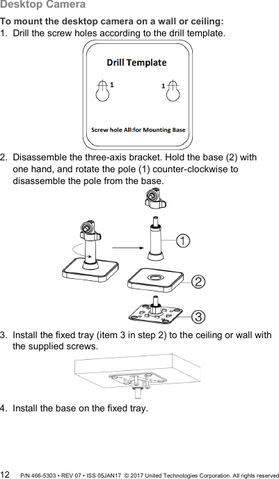 Desktop Camera To mount the desktop camera on a wall or ceiling: 1.  Drill the screw holes according to the drill template.  2.  Disassemble the three-axis bracket. Hold the base (2) with one hand, and rotate the pole (1) counter-clockwise to disassemble the pole from the base.  3.  Install the fixed tray (item 3 in step 2) to the ceiling or wall with the supplied screws.  4.  Install the base on the fixed tray. 12 P/N 466-5303 • REV 07 • ISS 05JAN17  © 2017 United Technologies Corporation. All rights reserved 