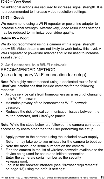 75-85 – Very Good: No additional actions are required to increase signal strength. It is not recommended to increase video resolution settings. 65-75 – Good: We recommend using a Wi-Fi repeater or powerline adapter to increase signal strength. Alternatively, video resolutions settings may be reduced to minimize poor video quality. Below 65 – Poor: We do not recommend using a camera with a signal strength below 65. Video streams are not likely to work below this level. A Wi-Fi repeater or powerline adapter should be used to increase signal strength. 2. Add cameras to a Wi-Fi network RECOMMENDED METHOD (use a temporary Wi-Fi connection for setup) Note: We highly recommended using a dedicated router for all UltraSync installations that include cameras for the following reasons:  Avoids service calls from homeowners as a result of changing their Wi-Fi password.  Maintains privacy of the homeowner’s Wi-Fi network password.  Reduces the risk of local communication issues between the router, cameras, and UltraSync panels.  Note: While the steps below are followed, the camera cannot be accessed by users other than the user performing the setup.  1.  Apply power to the camera using the included power supply. Note: It may take up to two minutes for the camera to boot up. 2.  Note the model and serial numbers on the camera. 3.  Find the camera in the list of wireless networks available to the device being used for setup and initiate connection. 4.  Enter the camera’s serial number as the security key/password. 5.  Log in to the browser interface (see “Browser requirements” on page 13) using the default settings: P/N 466-5303 • REV 07 • ISS 05JAN17  © 2017 United Technologies Corporation. All rights reserved 15 