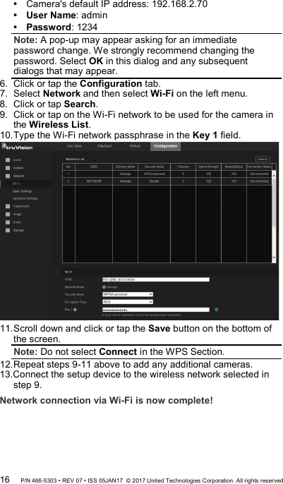  Camera&apos;s default IP address: 192.168.2.70  User Name: admin  Password: 1234 Note: A pop-up may appear asking for an immediate password change. We strongly recommend changing the password. Select OK in this dialog and any subsequent dialogs that may appear. 6.  Click or tap the Configuration tab.  7.  Select Network and then select Wi-Fi on the left menu.  8.  Click or tap Search.  9.  Click or tap on the Wi-Fi network to be used for the camera in the Wireless List.  10. Type the Wi-Fi network passphrase in the Key 1 field.   11. Scroll down and click or tap the Save button on the bottom of the screen.  Note: Do not select Connect in the WPS Section. 12. Repeat steps 9-11 above to add any additional cameras. 13.Connect the setup device to the wireless network selected in step 9. Network connection via Wi-Fi is now complete! 16 P/N 466-5303 • REV 07 • ISS 05JAN17  © 2017 United Technologies Corporation. All rights reserved 