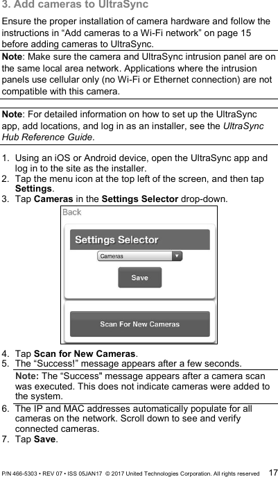 3. Add cameras to UltraSync Ensure the proper installation of camera hardware and follow the instructions in “Add cameras to a Wi-Fi network” on page 15 before adding cameras to UltraSync.  Note: Make sure the camera and UltraSync intrusion panel are on the same local area network. Applications where the intrusion panels use cellular only (no Wi-Fi or Ethernet connection) are not compatible with this camera.   Note: For detailed information on how to set up the UltraSync app, add locations, and log in as an installer, see the UltraSync Hub Reference Guide.   1.  Using an iOS or Android device, open the UltraSync app and log in to the site as the installer.  2.  Tap the menu icon at the top left of the screen, and then tap Settings.  3.  Tap Cameras in the Settings Selector drop-down.  4.  Tap Scan for New Cameras. 5.  The “Success!” message appears after a few seconds. Note: The “Success&quot; message appears after a camera scan was executed. This does not indicate cameras were added to the system. 6.  The IP and MAC addresses automatically populate for all cameras on the network. Scroll down to see and verify connected cameras.  7.  Tap Save.  P/N 466-5303 • REV 07 • ISS 05JAN17  © 2017 United Technologies Corporation. All rights reserved 17 