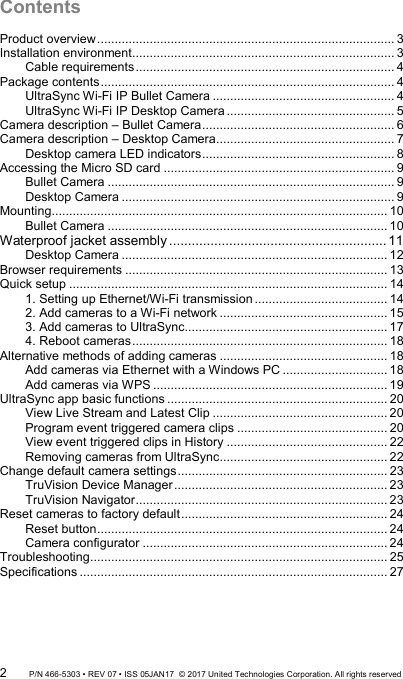 Contents Product overview ..................................................................................... 3 Installation environment ........................................................................... 3 Cable requirements .......................................................................... 4 Package contents .................................................................................... 4 UltraSync Wi-Fi IP Bullet Camera .................................................... 4 UltraSync Wi-Fi IP Desktop Camera ................................................ 5 Camera description – Bullet Camera ....................................................... 6 Camera description – Desktop Camera ................................................... 7 Desktop camera LED indicators ....................................................... 8 Accessing the Micro SD card .................................................................. 9 Bullet Camera .................................................................................. 9 Desktop Camera .............................................................................. 9 Mounting ................................................................................................ 10 Bullet Camera ................................................................................ 10 Waterproof jacket assembly .......................................................... 11 Desktop Camera ............................................................................ 12 Browser requirements ........................................................................... 13 Quick setup ........................................................................................... 14 1. Setting up Ethernet/Wi-Fi transmission ...................................... 14 2. Add cameras to a Wi-Fi network ................................................ 15 3. Add cameras to UltraSync .......................................................... 17 4. Reboot cameras ......................................................................... 18 Alternative methods of adding cameras ................................................ 18 Add cameras via Ethernet with a Windows PC .............................. 18 Add cameras via WPS ................................................................... 19 UltraSync app basic functions ............................................................... 20 View Live Stream and Latest Clip .................................................. 20 Program event triggered camera clips ........................................... 20 View event triggered clips in History .............................................. 22 Removing cameras from UltraSync ................................................ 22 Change default camera settings ............................................................ 23 TruVision Device Manager ............................................................. 23 TruVision Navigator ........................................................................ 23 Reset cameras to factory default ........................................................... 24 Reset button ................................................................................... 24 Camera configurator ...................................................................... 24 Troubleshooting ..................................................................................... 25 Specifications ........................................................................................ 27   2 P/N 466-5303 • REV 07 • ISS 05JAN17  © 2017 United Technologies Corporation. All rights reserved 