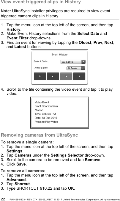 View event triggered clips in History  Note: UltraSync installer privileges are required to view event triggered camera clips in History.  1.  Tap the menu icon at the top left of the screen, and then tap History. 2.  Make Event History selections from the Select Date and Event Filter drop-downs. 3.  Find an event for viewing by tapping the Oldest, Prev, Next, and Latest buttons.  4.  Scroll to the tile containing the video event and tap it to play video.  Removing cameras from UltraSync To remove a single camera: 1.  Tap the menu icon at the top left of the screen, and then tap Settings. 2.  Tap Cameras under the Settings Selector drop-down. 3.  Scroll to the camera to be removed and tap Remove. 4.  Click Save. To remove all cameras: 1.  Tap the menu icon at the top left of the screen, and then tap Advanced. 2.  Tap Shorcut. 3.  Type SHORTCUT 910.22 and tap OK. 22 P/N 466-5303 • REV 07 • ISS 05JAN17  © 2017 United Technologies Corporation. All rights reserved 