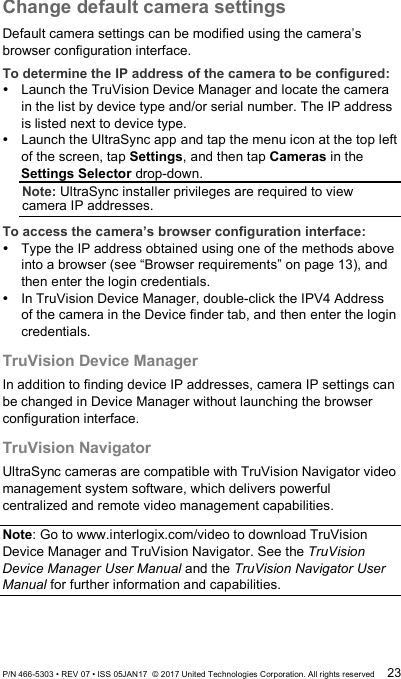 Change default camera settings Default camera settings can be modified using the camera’s browser configuration interface.  To determine the IP address of the camera to be configured:  Launch the TruVision Device Manager and locate the camera in the list by device type and/or serial number. The IP address is listed next to device type.  Launch the UltraSync app and tap the menu icon at the top left of the screen, tap Settings, and then tap Cameras in the Settings Selector drop-down. Note: UltraSync installer privileges are required to view camera IP addresses. To access the camera’s browser configuration interface:  Type the IP address obtained using one of the methods above into a browser (see “Browser requirements” on page 13), and then enter the login credentials.  In TruVision Device Manager, double-click the IPV4 Address of the camera in the Device finder tab, and then enter the login credentials. TruVision Device Manager In addition to finding device IP addresses, camera IP settings can be changed in Device Manager without launching the browser configuration interface. TruVision Navigator UltraSync cameras are compatible with TruVision Navigator video management system software, which delivers powerful centralized and remote video management capabilities.  Note: Go to www.interlogix.com/video to download TruVision Device Manager and TruVision Navigator. See the TruVision Device Manager User Manual and the TruVision Navigator User Manual for further information and capabilities. P/N 466-5303 • REV 07 • ISS 05JAN17  © 2017 United Technologies Corporation. All rights reserved 23 