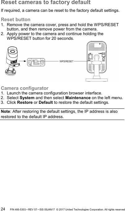Reset cameras to factory default If required, a camera can be reset to the factory default settings. Reset button 1.  Remove the camera cover, press and hold the WPS/RESET button, and then remove power from the camera.  2.  Apply power to the camera and continue holding the WPS/RESET button for 20 seconds.  Camera configurator 1.  Launch the camera configuration browser interface. 2.  Select System and then select Maintenance on the left menu. 3.  Click Restore or Default to restore the default settings.  Note: After restoring the default settings, the IP address is also restored to the default IP address.  24 P/N 466-5303 • REV 07 • ISS 05JAN17  © 2017 United Technologies Corporation. All rights reserved 