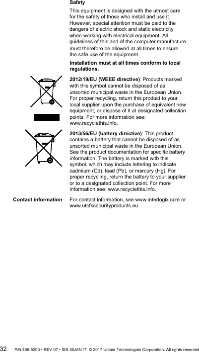 must therefore be allowed at all times to ensure the safe use of the equipment. Installation must at all times conform to local regulations.  2012/19/EU (WEEE directive): Products marked with this symbol cannot be disposed of as unsorted municipal waste in the European Union. For proper recycling, return this product to your local supplier upon the purchase of equivalent new equipment, or dispose of it at designated collection points. For more information see: www.recyclethis.info.  2013/56/EU (battery directive): This product contains a battery that cannot be disposed of as unsorted municipal waste in the European Union. See the product documentation for specific battery information. The battery is marked with this symbol, which may include lettering to indicate cadmium (Cd), lead (Pb), or mercury (Hg). For proper recycling, return the battery to your supplier or to a designated collection point. For more information see: www.recyclethis.info. Contact information  For contact information, see www.interlogix.com or www.utcfssecurityproducts.eu.  32 P/N 466-5303 • REV 07 • ISS 05JAN17  © 2017 United Technologies Corporation. All rights reserved Safety This equipment is designed with the utmost care for the safety of those who install and use it. However, special attention must be paid to the dangers of electric shock and static electricity when working with electrical equipment. All guidelines of this and of the computer manufacture 