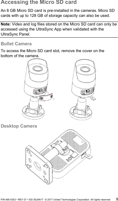 Accessing the Micro SD card An 8 GB Micro SD card is pre-installed in the cameras. Micro SD cards with up to 128 GB of storage capacity can also be used.  Note: Video and log files stored on the Micro SD card can only be accessed using the UltraSync App when validated with the UltraSync Panel. Bullet Camera  To access the Micro SD card slot, remove the cover on the bottom of the camera.  Desktop Camera  P/N 466-5303 • REV 07 • ISS 05JAN17  © 2017 United Technologies Corporation. All rights reserved 9 