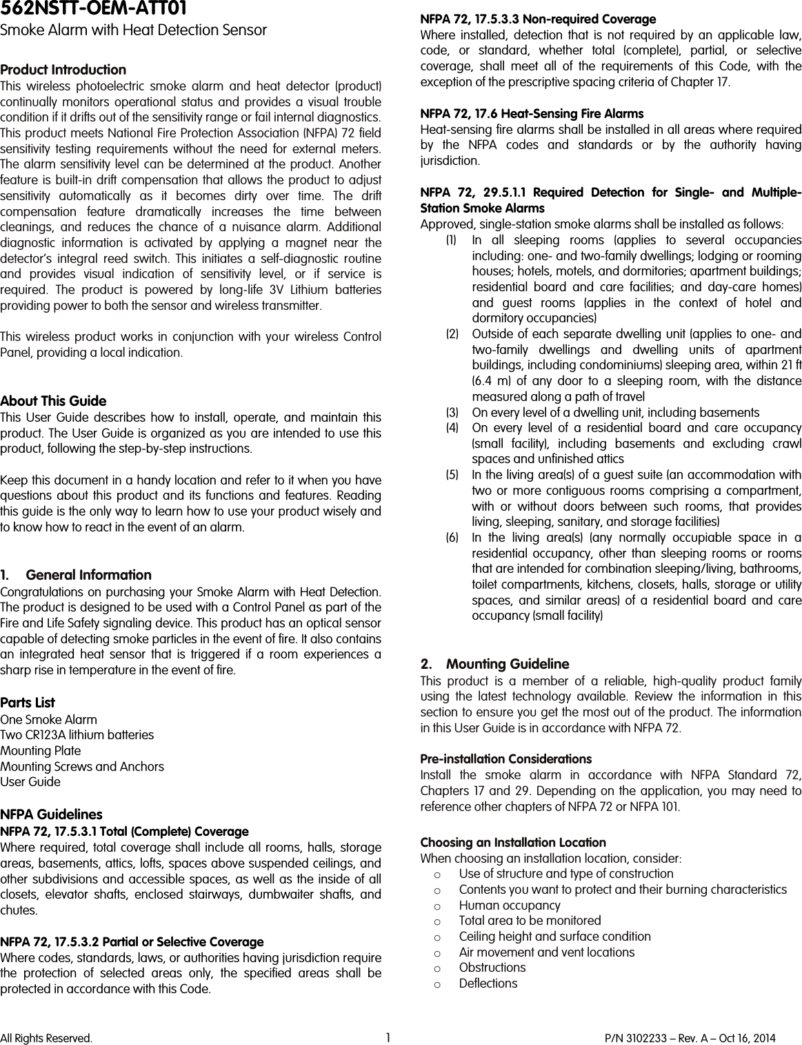   All Rights Reserved. 1 P/N 3102233 – Rev. A – Oct 16, 2014  562NSTT-OEM-ATT01 Smoke Alarm with Heat Detection Sensor  Product Introduction This wireless photoelectric smoke alarm and heat detector (product) continually monitors  operational status and provides  a visual trouble condition if it drifts out of the sensitivity range or fail internal diagnostics. This product meets National Fire Protection Association (NFPA) 72 field sensitivity testing requirements without the need for external meters. The alarm sensitivity level can be determined at the product. Another feature is built-in drift compensation that allows the product to adjust sensitivity automatically as it becomes dirty over time. The drift compensation feature dramatically increases the time between cleanings,  and reduces the chance of a nuisance alarm. Additional diagnostic information is activated by applying a magnet near the detector’s integral reed switch. This initiates a self-diagnostic routine and provides visual indication of sensitivity level, or if service is required. The product is powered by long-life 3V Lithium batteries providing power to both the sensor and wireless transmitter.  This  wireless  product works in conjunction with your wireless Control Panel, providing a local indication.    About This Guide This User Guide describes how to install, operate, and maintain this product. The User Guide is organized as you are intended to use this product, following the step-by-step instructions.  Keep this document in a handy location and refer to it when you have questions about this product and its functions and features. Reading this guide is the only way to learn how to use your product wisely and to know how to react in the event of an alarm.   1. General Information Congratulations on purchasing your Smoke Alarm with Heat Detection. The product is designed to be used with a Control Panel as part of the Fire and Life Safety signaling device. This product has an optical sensor capable of detecting smoke particles in the event of fire. It also contains an integrated heat sensor that is triggered if a room experiences a sharp rise in temperature in the event of fire.  Parts List One Smoke Alarm Two CR123A lithium batteries Mounting Plate Mounting Screws and Anchors User Guide  NFPA Guidelines NFPA 72, 17.5.3.1 Total (Complete) Coverage Where required, total coverage shall include all rooms, halls, storage areas, basements, attics, lofts, spaces above suspended ceilings, and other subdivisions and accessible spaces,  as well as the inside of all closets, elevator shafts, enclosed stairways, dumbwaiter shafts, and chutes.   NFPA 72, 17.5.3.2 Partial or Selective Coverage Where codes, standards, laws, or authorities having jurisdiction require the protection of selected areas only, the specified areas shall be protected in accordance with this Code.   NFPA 72, 17.5.3.3 Non-required Coverage Where installed, detection that is not required by an applicable law, code, or standard, whether total (complete), partial, or selective coverage, shall meet all of the requirements of this Code, with the exception of the prescriptive spacing criteria of Chapter 17.   NFPA 72, 17.6 Heat-Sensing Fire Alarms Heat-sensing fire alarms shall be installed in all areas where required by the NFPA codes and standards or by the authority having jurisdiction.  NFPA 72, 29.5.1.1 Required Detection for Single-  and Multiple-Station Smoke Alarms Approved, single-station smoke alarms shall be installed as follows:  (1) In all sleeping rooms (applies to several occupancies including: one- and two-family dwellings; lodging or rooming houses; hotels, motels, and dormitories; apartment buildings; residential board and care facilities; and day-care homes) and guest rooms (applies in the context of hotel and dormitory occupancies) (2) Outside of each separate dwelling unit (applies to one- and two-family dwellings and dwelling units of apartment buildings, including condominiums) sleeping area, within 21 ft (6.4 m) of any door to a sleeping room, with the distance measured along a path of travel (3) On every level of a dwelling unit, including basements (4) On every level of a residential board and care occupancy (small facility), including basements and excluding crawl spaces and unfinished attics (5) In the living area(s) of a guest suite (an accommodation with two or more contiguous rooms comprising a compartment, with or without doors between such rooms, that provides living, sleeping, sanitary, and storage facilities) (6) In the living area(s) (any normally occupiable space in a residential occupancy, other than sleeping rooms or rooms that are intended for combination sleeping/living, bathrooms, toilet compartments, kitchens, closets, halls, storage or utility spaces, and similar areas) of a residential board and care occupancy (small facility)   2. Mounting Guideline This  product is a member of a reliable, high-quality product family using the latest technology available. Review the information in this section to ensure you get the most out of the product. The information in this User Guide is in accordance with NFPA 72.  Pre-installation Considerations Install the smoke alarm in accordance with NFPA Standard 72, Chapters  17 and 29. Depending on the application, you may need to reference other chapters of NFPA 72 or NFPA 101.  Choosing an Installation Location When choosing an installation location, consider: o Use of structure and type of construction o Contents you want to protect and their burning characteristics o Human occupancy o Total area to be monitored o Ceiling height and surface condition o Air movement and vent locations o Obstructions o Deflections  