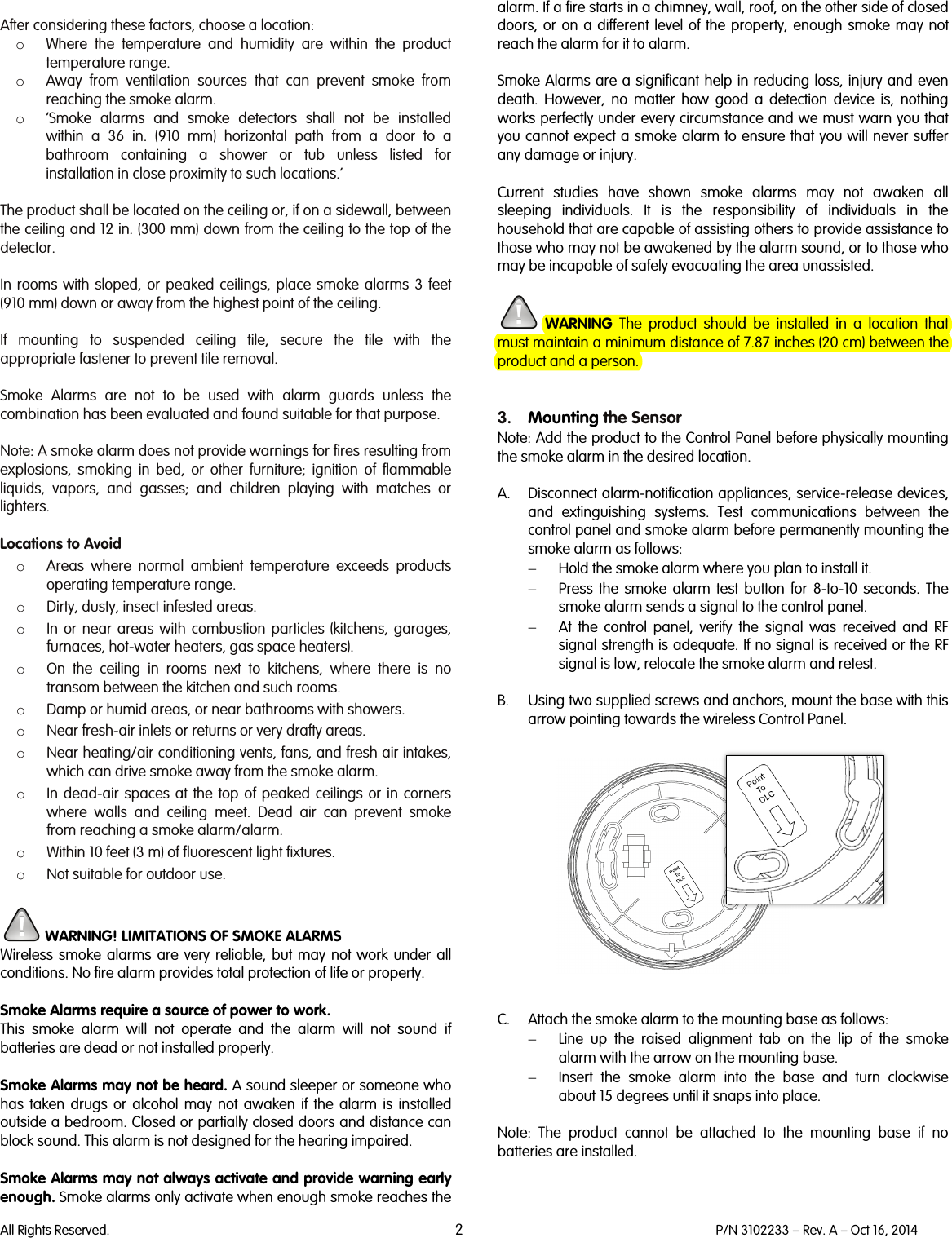   All Rights Reserved. 2 P/N 3102233 – Rev. A – Oct 16, 2014   After considering these factors, choose a location: o Where the temperature and humidity are within the product temperature range. o Away from ventilation sources that can prevent smoke from reaching the smoke alarm. o ‘Smoke alarms and smoke detectors shall not be installed within a 36 in. (910 mm) horizontal path from a door to a bathroom containing a shower or tub unless listed for installation in close proximity to such locations.’  The product shall be located on the ceiling or, if on a sidewall, between the ceiling and 12 in. (300 mm) down from the ceiling to the top of the detector.  In rooms with sloped, or  peaked ceilings, place smoke alarms 3 feet (910 mm) down or away from the highest point of the ceiling.  If mounting to suspended ceiling tile, secure the tile with the appropriate fastener to prevent tile removal.  Smoke Alarms are not to be used with alarm guards unless the combination has been evaluated and found suitable for that purpose.  Note: A smoke alarm does not provide warnings for fires resulting from explosions, smoking in bed, or other furniture; ignition of flammable liquids, vapors,  and gasses; and children playing with matches or lighters.  Locations to Avoid o Areas where normal ambient temperature exceeds products operating temperature range. o Dirty, dusty, insect infested areas. o In or near areas with combustion particles (kitchens, garages, furnaces, hot-water heaters, gas space heaters). o On the ceiling in rooms next to kitchens, where there is no transom between the kitchen and such rooms. o Damp or humid areas, or near bathrooms with showers.  o Near fresh-air inlets or returns or very drafty areas. o Near heating/air conditioning vents, fans, and fresh air intakes, which can drive smoke away from the smoke alarm. o In dead-air spaces at the top of peaked ceilings or in corners where walls and ceiling meet. Dead air can prevent smoke from reaching a smoke alarm/alarm. o Within 10 feet (3 m) of fluorescent light fixtures. o Not suitable for outdoor use.   WARNING! LIMITATIONS OF SMOKE ALARMS Wireless smoke alarms are very reliable, but may not work under all conditions. No fire alarm provides total protection of life or property.   Smoke Alarms require a source of power to work. This smoke alarm will not operate and the alarm will not sound if batteries are dead or not installed properly.  Smoke Alarms may not be heard. A sound sleeper or someone who has taken drugs or alcohol may not awaken if the alarm is installed outside a bedroom. Closed or partially closed doors and distance can block sound. This alarm is not designed for the hearing impaired.  Smoke Alarms may not always activate and provide warning early enough. Smoke alarms only activate when enough smoke reaches the alarm. If a fire starts in a chimney, wall, roof, on the other side of closed doors, or on a different level of the property, enough smoke may not reach the alarm for it to alarm.  Smoke Alarms are a significant help in reducing loss, injury and even death. However, no matter how good a detection device is, nothing works perfectly under every circumstance and we must warn you that you cannot expect a smoke alarm to ensure that you will never suffer any damage or injury.  Current studies have shown smoke alarms may not awaken all sleeping individuals. It is the responsibility of individuals in the household that are capable of assisting others to provide assistance to those who may not be awakened by the alarm sound, or to those who may be incapable of safely evacuating the area unassisted.   WARNING The product  should be installed in a location that must maintain a minimum distance of 7.87 inches (20 cm) between the product and a person.   3. Mounting the Sensor Note: Add the product to the Control Panel before physically mounting the smoke alarm in the desired location.  A. Disconnect alarm-notification appliances, service-release devices, and extinguishing systems. Test communications between the control panel and smoke alarm before permanently mounting the smoke alarm as follows: − Hold the smoke alarm where you plan to install it. − Press the smoke alarm test button for 8-to-10 seconds. The smoke alarm sends a signal to the control panel. − At the control panel, verify the signal was received and RF signal strength is adequate. If no signal is received or the RF signal is low, relocate the smoke alarm and retest.  B. Using two supplied screws and anchors, mount the base with this arrow pointing towards the wireless Control Panel.     C. Attach the smoke alarm to the mounting base as follows: − Line up the raised alignment tab on the lip of the smoke alarm with the arrow on the mounting base. − Insert the smoke alarm into the base and turn clockwise about 15 degrees until it snaps into place.  Note:  The  product cannot be attached to the mounting base if no batteries are installed.  