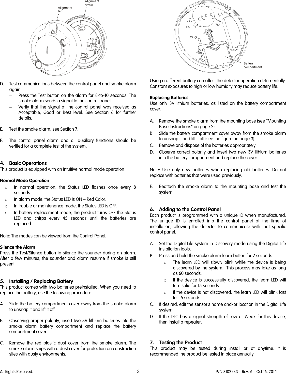   All Rights Reserved. 3 P/N 3102233 – Rev. A – Oct 16, 2014    D. Test communications between the control panel and smoke alarm again: − Press the Test button on the alarm for 8-to-10 seconds. The smoke alarm sends a signal to the control panel. − Verify that the signal at the control panel was received as Acceptable, Good or Best level. See Section 6 for further details.  E. Test the smoke alarm, see Section 7.  F. The control panel alarm and all auxiliary functions should be verified for a complete test of the system.   4. Basic Operations This product is equipped with an intuitive normal mode operation.   Normal Mode Operation o In normal operation,  the Status LED flashes once every 8 seconds. o In alarm mode, the Status LED is ON – Red Color. o In trouble or maintenance mode, the Status LED is OFF. o In battery replacement mode, the product turns OFF the Status LED and chirps every 45 seconds until the batteries are replaced.  Note: The modes can be viewed from the Control Panel.  Silence the Alarm Press the Test/Silence button to silence the sounder during an alarm. After a few minutes, the sounder and alarm resume if smoke is still present.   5. Installing / Replacing Battery This product comes with two batteries preinstalled. When you need to replace the battery, use the following procedure.   A. Slide the battery compartment cover away from the smoke alarm to unsnap it and lift it off.   B. Observing proper polarity, insert two 3V lithium batteries into the smoke alarm battery compartment and replace the battery compartment cover.  C. Remove the red plastic dust cover from the smoke alarm. The smoke alarm ships with a dust cover for protection on construction sites with dusty environments.    Using a different battery can affect the detector operation detrimentally. Constant exposures to high or low humidity may reduce battery life.  Replacing Batteries Use only 3V lithium batteries, as listed on the battery compartment cover.  A. Remove the smoke alarm from the mounting base (see “Mounting Base Instructions” on page 2). B. Slide the battery compartment cover away from the smoke alarm to unsnap it and lift it off (see the figure on page 3). C. Remove and dispose of the batteries appropriately. D. Observe correct polarity and insert two new 3V lithium batteries into the battery compartment and replace the cover.   Note:  Use only new batteries when replacing old batteries. Do not replace with batteries that were used previously.  E. Reattach the smoke alarm to the mounting base and test the system.   6. Adding to the Control Panel  Each  product is programmed with a unique ID when manufactured. The unique ID is enrolled into the control panel at the time of installation,  allowing the detector to communicate with that specific control panel.  A. Set the Digital Life system in Discovery mode using the Digital Life installation tools. B. Press and hold the smoke alarm learn button for 2 seconds. o The learn LED will slowly blink while the device is being discovered by the system.  This process may take as long as 60 seconds. o If the device is successfully discovered, the learn LED will turn solid for 15 seconds. o If the device is not discovered, the learn LED will blink fast for 15 seconds. C. If desired, edit the sensor’s name and/or location in the Digital Life system. D. If the DLC has a signal strength of Low or Weak for this device, then install a repeater.    7. Testing the Product This product may be tested during install or at anytime. It is recommended the product be tested in place annually.  AlignmentarrowAlignmenttabBattery compartment