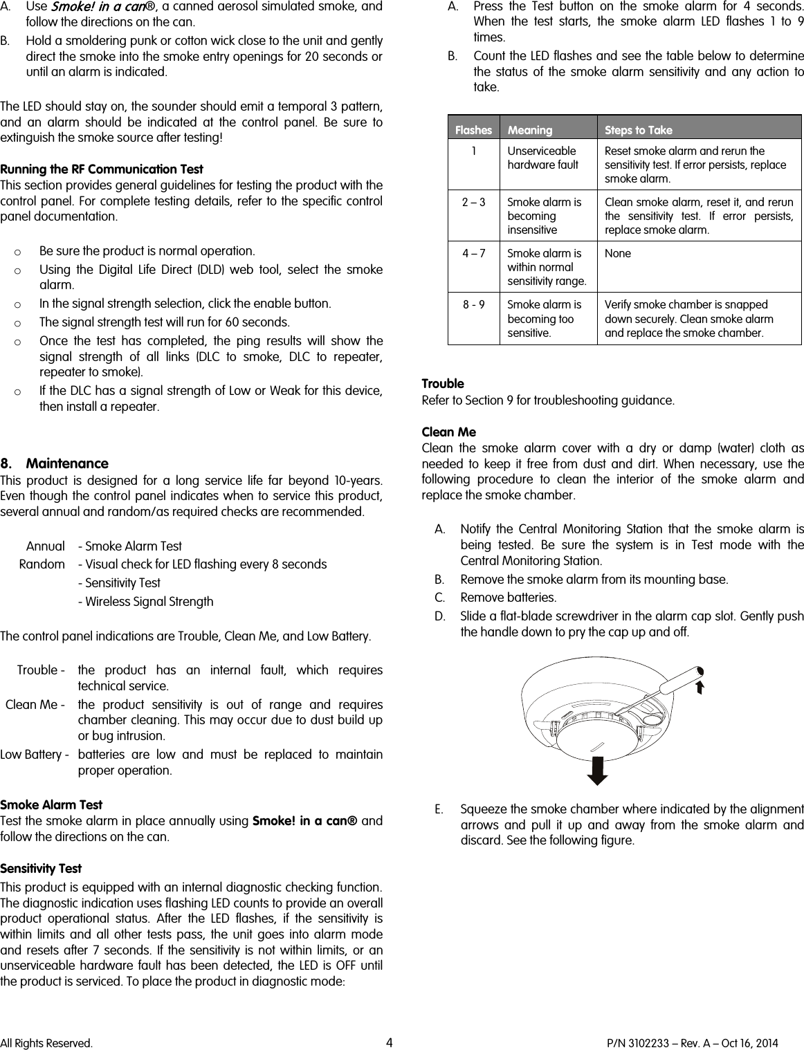   All Rights Reserved. 4 P/N 3102233 – Rev. A – Oct 16, 2014  A. Use Smoke! in a can®, a canned aerosol simulated smoke, and follow the directions on the can. B. Hold a smoldering punk or cotton wick close to the unit and gently direct the smoke into the smoke entry openings for 20 seconds or until an alarm is indicated.  The LED should stay on, the sounder should emit a temporal 3 pattern, and an alarm should be indicated at the control panel. Be sure to extinguish the smoke source after testing!  Running the RF Communication Test This section provides general guidelines for testing the product with the control panel. For complete testing details, refer to the specific control panel documentation.  o Be sure the product is normal operation. o Using the Digital Life Direct (DLD) web tool, select the smoke alarm. o In the signal strength selection, click the enable button. o The signal strength test will run for 60 seconds. o Once the test has completed, the ping results will show the signal strength of all links (DLC to smoke, DLC to repeater, repeater to smoke).  o If the DLC has a signal strength of Low or Weak for this device, then install a repeater.   8. Maintenance This  product is designed for a long service life far beyond 10-years. Even though the control panel indicates when to service this product, several annual and random/as required checks are recommended.    Annual  - Smoke Alarm Test  Random  - Visual check for LED flashing every 8 seconds - Sensitivity Test - Wireless Signal Strength  The control panel indications are Trouble, Clean Me, and Low Battery.   Trouble -  the  product has an internal fault, which requires technical service.  Clean Me -  the  product sensitivity is out of range and requires chamber cleaning. This may occur due to dust build up or bug intrusion.  Low Battery -  batteries are low and must be replaced to maintain proper operation.   Smoke Alarm Test Test the smoke alarm in place annually using Smoke! in a can® and follow the directions on the can.  Sensitivity Test This product is equipped with an internal diagnostic checking function. The diagnostic indication uses flashing LED counts to provide an overall product operational status. After the LED flashes, if the sensitivity is within limits and all other tests pass, the unit goes into alarm mode and resets after 7 seconds. If the sensitivity is not within limits, or an unserviceable hardware fault has been detected, the LED  is OFF until the product is serviced. To place the product in diagnostic mode:  A. Press the Test button on the smoke alarm for 4 seconds. When the test starts, the smoke alarm LED flashes 1 to 9 times. B. Count the LED flashes and see the table below to determine the status of the smoke alarm sensitivity and any action to take.   Flashes Meaning Steps to Take   1  Unserviceable hardware fault Reset smoke alarm and rerun the sensitivity test. If error persists, replace smoke alarm.  2 – 3  Smoke alarm is becoming insensitive Clean smoke alarm, reset it, and rerun the sensitivity test. If error persists, replace smoke alarm.  4 – 7  Smoke alarm is within normal sensitivity range. None  8 - 9  Smoke alarm is becoming too sensitive. Verify smoke chamber is snapped down securely. Clean smoke alarm and replace the smoke chamber.   Trouble Refer to Section 9 for troubleshooting guidance.  Clean Me Clean the smoke alarm cover with a dry or damp (water) cloth as needed to keep it free from dust and dirt. When necessary, use the following procedure to clean the interior of the smoke alarm and replace the smoke chamber.  A. Notify the Central Monitoring Station that the smoke alarm is being tested. Be sure the system is in Test mode with the Central Monitoring Station. B. Remove the smoke alarm from its mounting base. C. Remove batteries. D. Slide a flat-blade screwdriver in the alarm cap slot. Gently push the handle down to pry the cap up and off.    E. Squeeze the smoke chamber where indicated by the alignment arrows and pull it up and away from the smoke alarm and discard. See the following figure.  