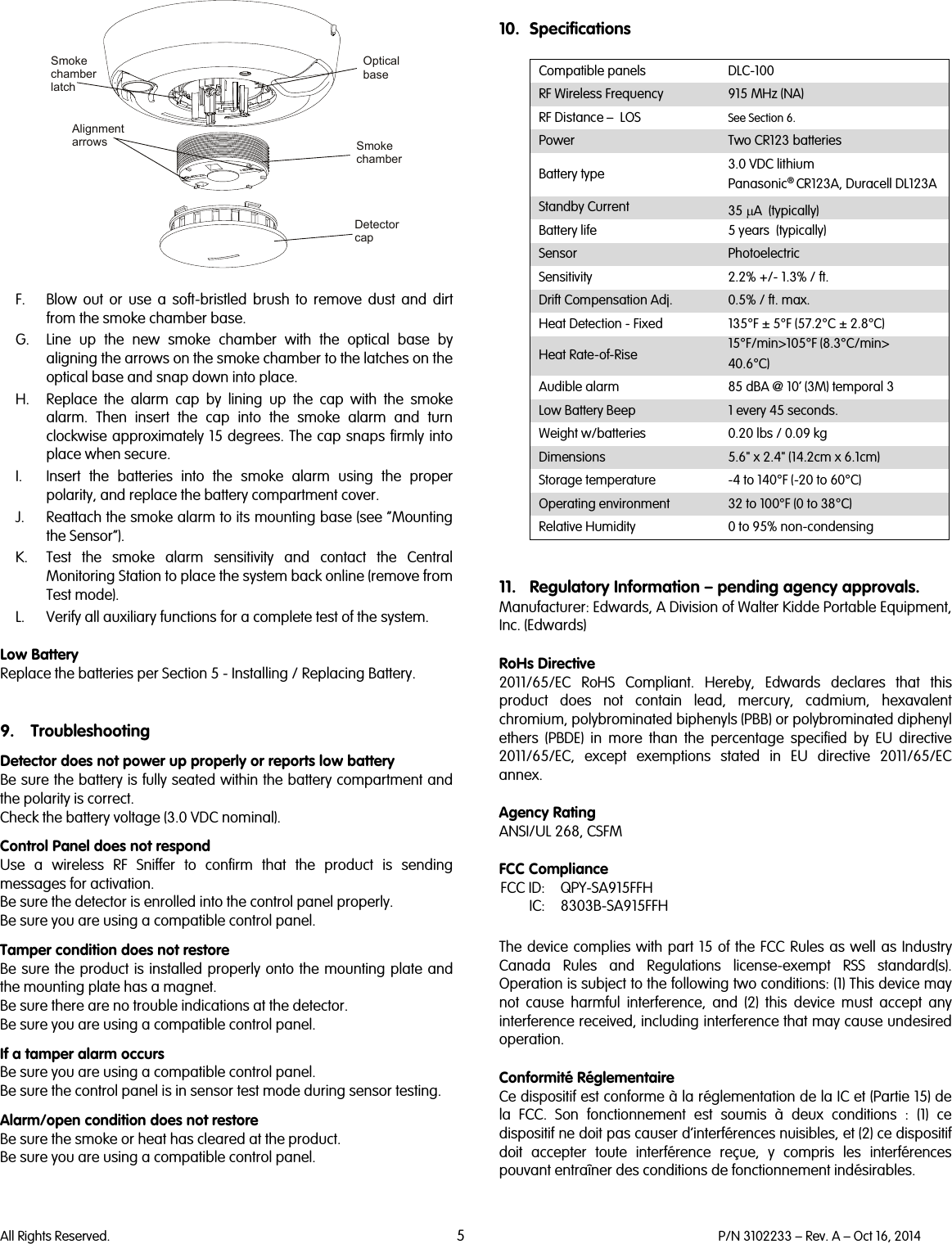  All Rights Reserved. 5 P/N 3102233 – Rev. A – Oct 16, 2014    F. Blow out or use a soft-bristled brush to remove dust and dirt from the smoke chamber base. G. Line up the new smoke chamber with the optical base by aligning the arrows on the smoke chamber to the latches on the optical base and snap down into place. H. Replace the alarm cap by lining up the cap with the smoke alarm. Then insert the cap into the smoke alarm and turn clockwise approximately 15 degrees. The cap snaps firmly into place when secure. I. Insert the batteries into the smoke alarm using the proper polarity, and replace the battery compartment cover. J. Reattach the smoke alarm to its mounting base (see “Mounting the Sensor”). K. Test the smoke alarm sensitivity and contact the Central Monitoring Station to place the system back online (remove from Test mode). L. Verify all auxiliary functions for a complete test of the system.  Low Battery Replace the batteries per Section 5 - Installing / Replacing Battery.   9. Troubleshooting Detector does not power up properly or reports low battery Be sure the battery is fully seated within the battery compartment and the polarity is correct. Check the battery voltage (3.0 VDC nominal). Control Panel does not respond Use  a wireless RF Sniffer to confirm that the product is sending messages for activation. Be sure the detector is enrolled into the control panel properly. Be sure you are using a compatible control panel. Tamper condition does not restore Be sure the product is installed properly onto the mounting plate and the mounting plate has a magnet. Be sure there are no trouble indications at the detector. Be sure you are using a compatible control panel. If a tamper alarm occurs Be sure you are using a compatible control panel.  Be sure the control panel is in sensor test mode during sensor testing. Alarm/open condition does not restore Be sure the smoke or heat has cleared at the product. Be sure you are using a compatible control panel.    10. Specifications  Compatible panels DLC-100 RF Wireless Frequency 915 MHz (NA) RF Distance –  LOS See Section 6. Power  Two CR123 batteries Battery type 3.0 VDC lithium Panasonic® CR123A, Duracell DL123A Standby Current 35 µA  (typically) Battery life 5 years  (typically) Sensor Photoelectric Sensitivity 2.2% +/- 1.3% / ft. Drift Compensation Adj. 0.5% / ft. max. Heat Detection - Fixed 135°F ± 5°F (57.2°C ± 2.8°C) Heat Rate-of-Rise 15°F/min&gt;105°F (8.3°C/min&gt; 40.6°C) Audible alarm 85 dBA @ 10’ (3M) temporal 3 Low Battery Beep 1 every 45 seconds. Weight w/batteries 0.20 lbs / 0.09 kg Dimensions 5.6&quot; x 2.4&quot; (14.2cm x 6.1cm) Storage temperature  -4 to 140°F (-20 to 60°C) Operating environment 32 to 100°F (0 to 38°C) Relative Humidity 0 to 95% non-condensing   11. Regulatory Information – pending agency approvals. Manufacturer: Edwards, A Division of Walter Kidde Portable Equipment, Inc. (Edwards)  RoHs Directive  2011/65/EC RoHS Compliant. Hereby, Edwards declares that this product does not contain lead, mercury, cadmium, hexavalent chromium, polybrominated biphenyls (PBB) or polybrominated diphenyl ethers (PBDE) in more than the percentage specified by EU directive 2011/65/EC, except exemptions stated in EU directive 2011/65/EC annex.  Agency Rating ANSI/UL 268, CSFM  FCC Compliance  FCC ID: QPY-SA915FFH  IC: 8303B-SA915FFH  The device complies with part 15 of the FCC Rules as well as Industry Canada Rules and Regulations license-exempt RSS standard(s). Operation is subject to the following two conditions: (1) This device may not cause harmful interference, and (2) this device must accept any interference received, including interference that may cause undesired operation.   Conformité Réglementaire Ce dispositif est conforme à la réglementation de la IC et (Partie 15) de la FCC. Son fonctionnement est soumis à deux conditions : (1) ce dispositif ne doit pas causer d’interférences nuisibles, et (2) ce dispositif doit accepter toute interférence reçue, y compris les interférences pouvant entraîner des conditions de fonctionnement indésirables.  Optical baseSmokechamberDetector capSmoke chamberlatchAlignment arrows