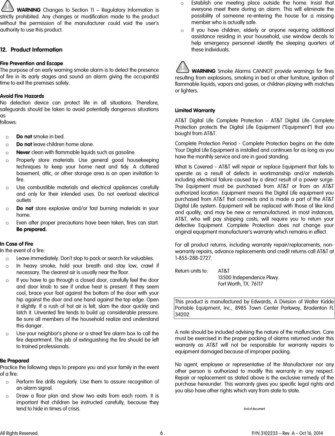   All Rights Reserved. 6 P/N 3102233 – Rev. A – Oct 16, 2014   WARNING Changes to Section 11  –  Regulatory Information is strictly prohibited. Any changes or modification made to the product without the permission of the manufacturer could void the user’s authority to use this product.   12. Product Information  Fire Prevention and Escape The purpose of an early warning smoke alarm is to detect the presence of fire in its early stages and sound an alarm giving the occupant(s) time to exit the premises safely.  Avoid Fire Hazards No detection device can protect life in all situations. Therefore, safeguards should be taken to avoid potentially dangerous situations as follows:  o Do not smoke in bed. o Do not leave children home alone. o Never clean with flammable liquids such as gasoline. o Properly store materials. Use general good housekeeping techniques to keep your home neat and tidy. A cluttered basement, attic, or other storage area is an open invitation to fire. o Use combustible materials and electrical appliances carefully and only for their intended uses. Do not overload electrical outlets o Do not store explosive and/or fast burning materials in your home. o Even after proper precautions have been taken, fires can start. Be prepared.  In Case of Fire In the event of a fire: o Leave immediately. Don’t stop to pack or search for valuables. o In heavy smoke, hold your breath and stay low, crawl if necessary. The clearest air is usually near the floor. o If you have to go through a closed door, carefully feel the door and door knob to see if undue heat is present. If they seem cool, brace your foot against the bottom of the door with your hip against the door and one hand against the top edge. Open it slightly. If a rush of hot air is felt, slam the door quickly and latch it. Unvented fire tends to build up considerable pressure. Be sure all members of the household realize and understand this danger. o Use your neighbor’s phone or a street fire alarm box to call the fire department. The job of extinguishing the fire should be left to trained professionals.  Be Prepared Practice the following steps to prepare you and your family in the event of a fire: o Perform fire drills regularly. Use them to assure recognition of an alarm signal. o Draw a floor plan and show two exits from each room. It is important that children be instructed carefully, because they tend to hide in times of crisis. o Establish one meeting place outside the home. Insist that everyone meet there during an alarm. This will eliminate the possibility of someone re-entering the house for a missing member who is actually safe. o If you have children, elderly or  anyone requiring additional assistance  residing in your household, use window decals to help emergency personnel identify the sleeping quarters of these individuals.   WARNING Smoke Alarms CANNOT provide warnings for fires resulting from explosions, smoking in bed or other furniture, ignition of flammable liquids, vapors and gases, or children playing with matches or lighters.   Limited Warranty AT&amp;T Digital Life Complete Protection -  AT&amp;T Digital Life Complete Protection protects the Digital Life Equipment (“Equipment”) that you bought from AT&amp;T. Complete Protection Period -  Complete Protection begins on the date Your Digital Life Equipment is installed and continues for as long as you have the monthly service and are in good standing. What Is Covered -  AT&amp;T will repair or replace Equipment that fails to operate as a result of defects in workmanship and/or materials including electrical failure caused by a direct result of a power surge. The Equipment must be purchased from AT&amp;T or from an AT&amp;T authorized location. Equipment means the Digital Life equipment you purchased from AT&amp;T that connects and is made a part of the AT&amp;T Digital Life system. Equipment will be replaced with those of like kind and quality, and may be new or remanufactured. In most instances, AT&amp;T, who will pay shipping costs, will require you to return your defective Equipment. Complete Protection does not change your original equipment manufacturer’s warranty which remains in effect.  For all product returns, including warranty repair/replacements, non-warranty repairs, advance replacements and credit returns call AT&amp;T at 1-855-288-2727.  Return units to: AT&amp;T 13500 Independence Pkwy. Fort Worth, TX. 76117  This  product is manufactured by Edwards, A Division of Walter Kidde Portable Equipment, Inc.,  8985 Town Center Parkway, Bradenton FL 34202.   A note should be included advising the nature of the malfunction. Care must be exercised in the proper packing of alarms returned under this warranty as AT&amp;T will not be responsible for warranty repairs to equipment damaged because of improper packing.  No agent, employee or representative of the Manufacturer nor any other person is authorized to modify this warranty in any respect. Repair or replacement as stated above is the exclusive remedy of the purchase hereunder. This warranty gives you specific legal rights and you also have other rights which vary from state to state.   End of document 