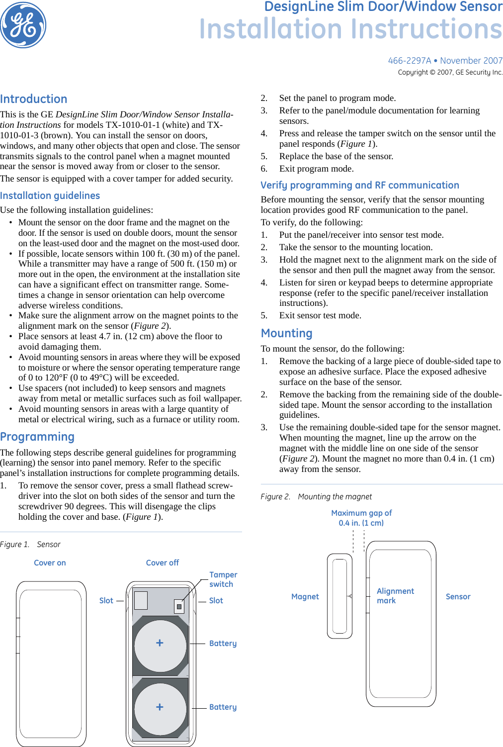 466-2297A • November 2007Copyright © 2007, GE Security Inc.DesignLine Slim Door/Window SensorInstallation InstructionsIntroductionThis is the GE DesignLine Slim Door/Window Sensor Installa-tion Instructions for models TX-1010-01-1 (white) and TX-1010-01-3 (brown). You can install the sensor on doors, windows, and many other objects that open and close. The sensor transmits signals to the control panel when a magnet mounted near the sensor is moved away from or closer to the sensor.The sensor is equipped with a cover tamper for added security. Installation guidelinesUse the following installation guidelines:• Mount the sensor on the door frame and the magnet on the door. If the sensor is used on double doors, mount the sensor on the least-used door and the magnet on the most-used door.• If possible, locate sensors within 100 ft. (30 m) of the panel. While a transmitter may have a range of 500 ft. (150 m) or more out in the open, the environment at the installation site can have a significant effect on transmitter range. Some-times a change in sensor orientation can help overcome adverse wireless conditions.• Make sure the alignment arrow on the magnet points to the alignment mark on the sensor (Figure 2).• Place sensors at least 4.7 in. (12 cm) above the floor to avoid damaging them.• Avoid mounting sensors in areas where they will be exposed to moisture or where the sensor operating temperature range of 0 to 120°F (0 to 49°C) will be exceeded.• Use spacers (not included) to keep sensors and magnets away from metal or metallic surfaces such as foil wallpaper.• Avoid mounting sensors in areas with a large quantity of metal or electrical wiring, such as a furnace or utility room.ProgrammingThe following steps describe general guidelines for programming (learning) the sensor into panel memory. Refer to the specific panel’s installation instructions for complete programming details.1. To remove the sensor cover, press a small flathead screw-driver into the slot on both sides of the sensor and turn the screwdriver 90 degrees. This will disengage the clips holding the cover and base. (Figure 1).Figure 1. Sensor 2. Set the panel to program mode.3. Refer to the panel/module documentation for learning sensors.4. Press and release the tamper switch on the sensor until the panel responds (Figure 1).5. Replace the base of the sensor.6. Exit program mode.Verify programming and RF communicationBefore mounting the sensor, verify that the sensor mounting location provides good RF communication to the panel.To verify, do the following:1. Put the panel/receiver into sensor test mode.2. Take the sensor to the mounting location.3. Hold the magnet next to the alignment mark on the side of the sensor and then pull the magnet away from the sensor.4. Listen for siren or keypad beeps to determine appropriate response (refer to the specific panel/receiver installation instructions).5. Exit sensor test mode.MountingTo mount the sensor, do the following:1. Remove the backing of a large piece of double-sided tape to expose an adhesive surface. Place the exposed adhesive surface on the base of the sensor.2. Remove the backing from the remaining side of the double-sided tape. Mount the sensor according to the installation guidelines.3. Use the remaining double-sided tape for the sensor magnet. When mounting the magnet, line up the arrow on the magnet with the middle line on one side of the sensor (Figure 2). Mount the magnet no more than 0.4 in. (1 cm) away from the sensor.Figure 2. Mounting the magnet++SlotSlotTamperswitchBatteryBatteryCover on Cover offMagnet SensorAlignmentmarkMaximum gap of    0.4 in. (1 cm)