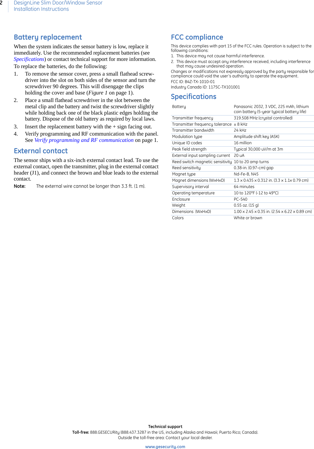 DesignLine Slim Door/Window SensorInstallation Instructions2Battery replacementWhen the system indicates the sensor battery is low, replace it immediately. Use the recommended replacement batteries (see Specifications) or contact technical support for more information.To replace the batteries, do the following:1. To remove the sensor cover, press a small flathead screw-driver into the slot on both sides of the sensor and turn the screwdriver 90 degrees. This will disengage the clips holding the cover and base (Figure 1 on page 1).2. Place a small flathead screwdriver in the slot between the metal clip and the battery and twist the screwdriver slightly while holding back one of the black plastic edges holding the battery. Dispose of the old battery as required by local laws.3. Insert the replacement battery with the + sign facing out.4. Verify programming and RF communication with the panel. See Verify programming and RF communication on page 1.External contactThe sensor ships with a six-inch external contact lead. To use the external contact, open the transmitter, plug in the external contact header (J1), and connect the brown and blue leads to the external contact.Note:   The external wire cannot be longer than 3.3 ft. (1 m).FCC complianceThis device complies with part 15 of the FCC rules. Operation is subject to the following conditions: 1. This device may not cause harmful interference. 2. This device must accept any interference received, including interference that may cause undesired operation. Changes or modifications not expressly approved by the party responsible for compliance could void the user’s authority to operate the equipment. FCC ID: B4Z-TX-1010-01Industry Canada ID: 1175C-TX101001Specifications Battery Panasonic 2032, 3 VDC, 225 mAh, lithium coin battery (5-year typical battery life)Transmitter frequency 319.508 MHz (crystal controlled)Transmitter frequency tolerance ± 8 kHzTransmitter bandwidth 24 kHzModulation type Amplitude shift key (ASK)Unique ID codes 16 millionPeak field strength Typical 30,000 uV/m at 3mExternal input sampling current 20 uAReed switch magnetic sensitivity 10 to 20 amp turnsReed sensitivity 0.38-in. (0.97-cm) gapMagnet type Nd-Fe-B, N45Magnet dimensions (WxHxD) 1.3 x 0.435 x 0.312 in. (3.3 x 1.1x 0.79 cm)Supervisory interval 64 minutesOperating temperature 10 to 120°F (-12 to 49°C)Enclosure PC-540Weight 0.55 oz. (15 g)Dimensions  (WxHxD) 1.00 x 2.45 x 0.35 in. (2.54 x 6.22 x 0.89 cm)Colors White or brownTechnical supportToll-free: 888.GESECURity (888.437.3287 in the US, including Alaska and Hawaii; Puerto Rico; Canada). Outside the toll-free area: Contact your local dealer. www.gesecurity.com      