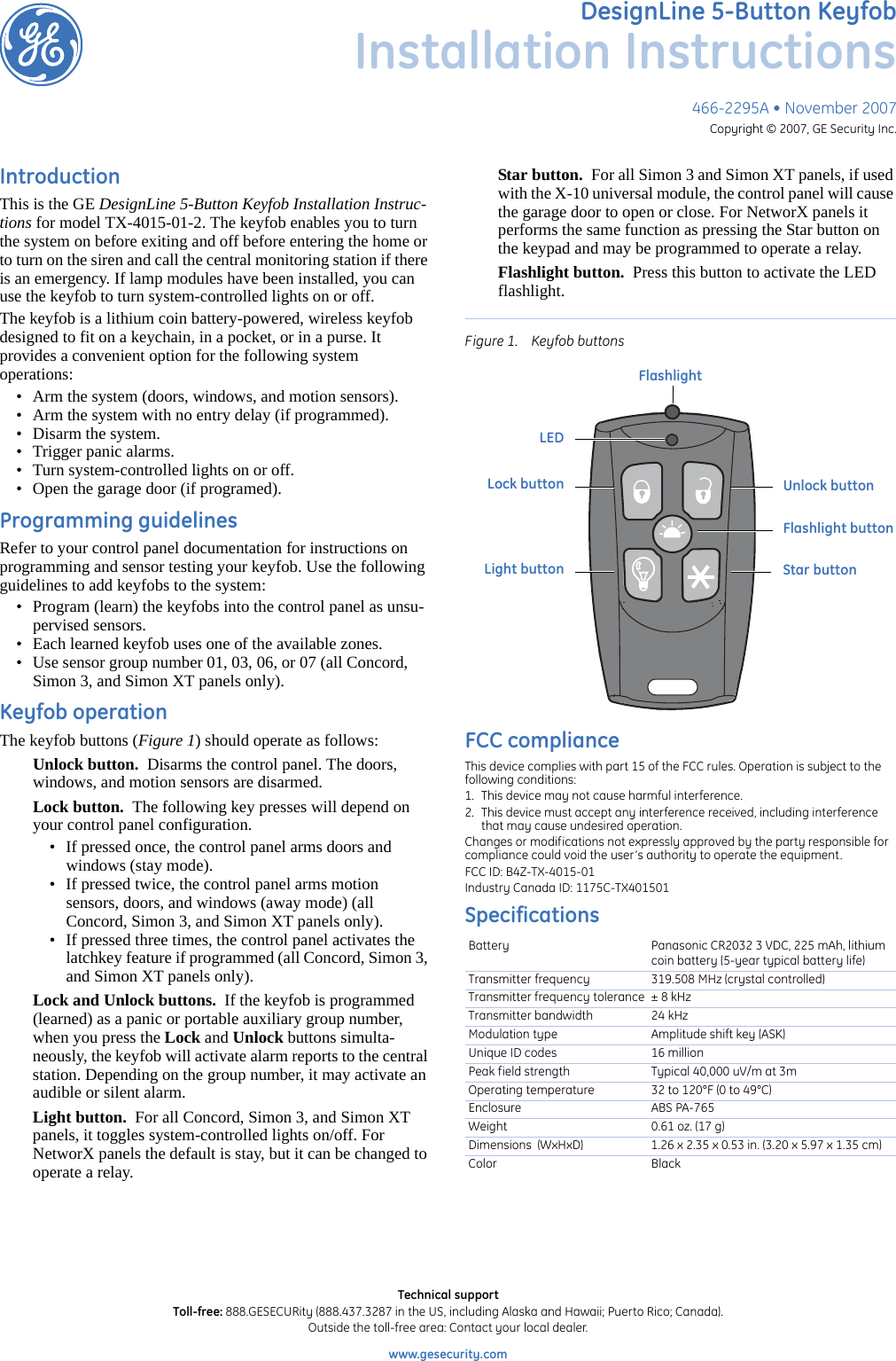 466-2295A • November 2007Copyright © 2007, GE Security Inc.DesignLine 5-Button KeyfobInstallation InstructionsIntroductionThis is the GE DesignLine 5-Button Keyfob Installation Instruc-tions for model TX-4015-01-2. The keyfob enables you to turn the system on before exiting and off before entering the home or to turn on the siren and call the central monitoring station if there is an emergency. If lamp modules have been installed, you can use the keyfob to turn system-controlled lights on or off.The keyfob is a lithium coin battery-powered, wireless keyfob designed to fit on a keychain, in a pocket, or in a purse. It provides a convenient option for the following system           operations:• Arm the system (doors, windows, and motion sensors).• Arm the system with no entry delay (if programmed).• Disarm the system.• Trigger panic alarms.• Turn system-controlled lights on or off.• Open the garage door (if programed).Programming guidelinesRefer to your control panel documentation for instructions on programming and sensor testing your keyfob. Use the following guidelines to add keyfobs to the system:• Program (learn) the keyfobs into the control panel as unsu-pervised sensors.• Each learned keyfob uses one of the available zones.• Use sensor group number 01, 03, 06, or 07 (all Concord, Simon 3, and Simon XT panels only).Keyfob operationThe keyfob buttons (Figure 1) should operate as follows:Unlock button.  Disarms the control panel. The doors, windows, and motion sensors are disarmed.Lock button.  The following key presses will depend on your control panel configuration.• If pressed once, the control panel arms doors and windows (stay mode).• If pressed twice, the control panel arms motion sensors, doors, and windows (away mode) (all Concord, Simon 3, and Simon XT panels only).• If pressed three times, the control panel activates the latchkey feature if programmed (all Concord, Simon 3, and Simon XT panels only).Lock and Unlock buttons.  If the keyfob is programmed (learned) as a panic or portable auxiliary group number, when you press the Lock and Unlock buttons simulta-neously, the keyfob will activate alarm reports to the central station. Depending on the group number, it may activate an audible or silent alarm.Light button.  For all Concord, Simon 3, and Simon XT panels, it toggles system-controlled lights on/off. For NetworX panels the default is stay, but it can be changed to operate a relay.Star button.  For all Simon 3 and Simon XT panels, if used with the X-10 universal module, the control panel will cause the garage door to open or close. For NetworX panels it performs the same function as pressing the Star button on the keypad and may be programmed to operate a relay.Flashlight button.  Press this button to activate the LED flashlight.Figure 1. Keyfob buttonsFCC complianceThis device complies with part 15 of the FCC rules. Operation is subject to the following conditions: 1. This device may not cause harmful interference. 2. This device must accept any interference received, including interference that may cause undesired operation. Changes or modifications not expressly approved by the party responsible for compliance could void the user’s authority to operate the equipment. FCC ID: B4Z-TX-4015-01Industry Canada ID: 1175C-TX401501SpecificationsBattery Panasonic CR2032 3 VDC, 225 mAh, lithium coin battery (5-year typical battery life)Transmitter frequency 319.508 MHz (crystal controlled)Transmitter frequency tolerance ± 8 kHzTransmitter bandwidth 24 kHzModulation type Amplitude shift key (ASK)Unique ID codes 16 millionPeak field strength Typical 40,000 uV/m at 3mOperating temperature 32 to 120°F (0 to 49°C)Enclosure ABS PA-765Weight 0.61 oz. (17 g)Dimensions  (WxHxD) 1.26 x 2.35 x 0.53 in. (3.20 x 5.97 x 1.35 cm)Color BlackUnlock buttonStar buttonLock buttonLight buttonLEDFlashlight buttonFlashlightTechnical supportToll-free: 888.GESECURity (888.437.3287 in the US, including Alaska and Hawaii; Puerto Rico; Canada). Outside the toll-free area: Contact your local dealer. www.gesecurity.com      