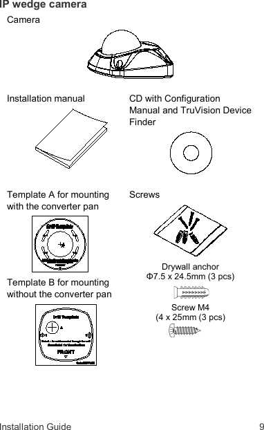 Installation Guide  9 IP wedge camera Camera    Installation manual    CD with Configuration Manual and TruVision Device Finder    Template A for mounting with the converter pan  Template B for mounting without the converter pan     Screws  Drywall anchor  Φ7.5 x 24.5mm (3 pcs)  Screw M4  (4 x 25mm (3 pcs)    