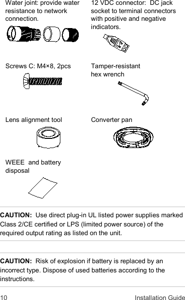 10  Installation Guide Water joint: provide water resistance to network connection.      12 VDC connector:  DC jack socket to terminal connectors with positive and negative indicators.    Screws C: M4×8, 2pcs  Tamper-resistant  hex wrench    Lens alignment tool  Converter pan    WEEE  and battery disposal   CAUTION:  Use direct plug-in UL listed power supplies marked Class 2/CE certified or LPS (limited power source) of the required output rating as listed on the unit.  CAUTION:  Risk of explosion if battery is replaced by an incorrect type. Dispose of used batteries according to the instructions. 