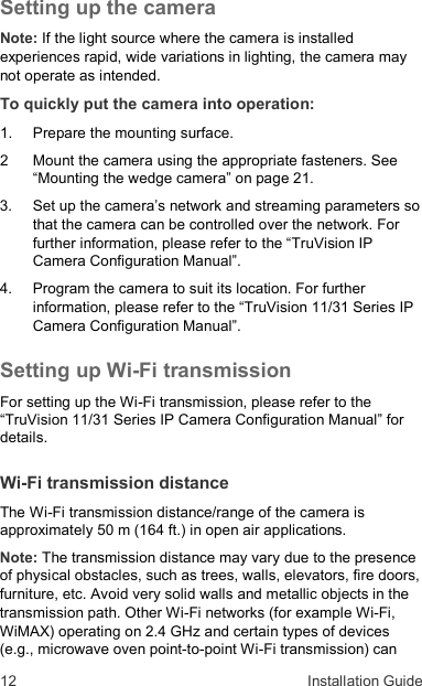 12  Installation Guide Setting up the camera Note: If the light source where the camera is installed experiences rapid, wide variations in lighting, the camera may not operate as intended. To quickly put the camera into operation: 1.   Prepare the mounting surface. 2   Mount the camera using the appropriate fasteners. See “Mounting the wedge camera” on page 21. 3.  Set up the camera’s network and streaming parameters so that the camera can be controlled over the network. For further information, please refer to the “TruVision IP Camera Configuration Manual”. 4.   Program the camera to suit its location. For further information, please refer to the “TruVision 11/31 Series IP Camera Configuration Manual”. Setting up Wi-Fi transmission For setting up the Wi-Fi transmission, please refer to the “TruVision 11/31 Series IP Camera Configuration Manual” for details. Wi-Fi transmission distance The Wi-Fi transmission distance/range of the camera is approximately 50 m (164 ft.) in open air applications.  Note: The transmission distance may vary due to the presence of physical obstacles, such as trees, walls, elevators, fire doors, furniture, etc. Avoid very solid walls and metallic objects in the transmission path. Other Wi-Fi networks (for example Wi-Fi, WiMAX) operating on 2.4 GHz and certain types of devices (e.g., microwave oven point-to-point Wi-Fi transmission) can 