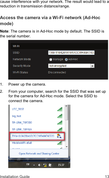 Installation Guide  13 cause interference with your network. The result would lead to a reduction in transmission distance/range. Access the camera via a Wi-Fi network (Ad-Hoc mode) Note: The camera is in Ad-Hoc mode by default. The SSID is the serial number.   1.   Power up the camera. 2.   From your computer, search for the SSID that was set up for the camera for Ad-Hoc mode. Select the SSID to connect the camera.  